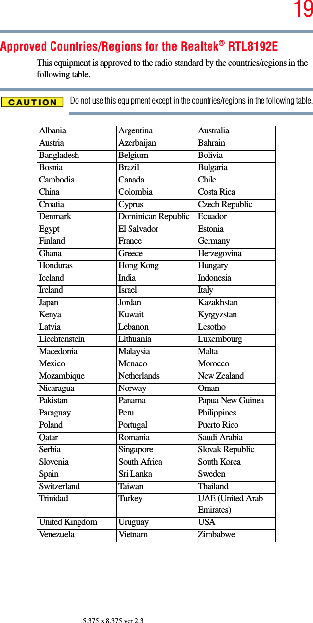 195.375 x 8.375 ver 2.3Approved Countries/Regions for the Realtek® RTL8192EThis equipment is approved to the radio standard by the countries/regions in the following table.Do not use this equipment except in the countries/regions in the following table.Albania Argentina AustraliaAustria Azerbaijan BahrainBangladesh Belgium BoliviaBosnia Brazil BulgariaCambodia Canada ChileChina Colombia Costa RicaCroatia Cyprus Czech RepublicDenmark Dominican Republic EcuadorEgypt El Salvador EstoniaFinland France GermanyGhana Greece HerzegovinaHonduras Hong Kong HungaryIceland India IndonesiaIreland Israel ItalyJapan Jordan KazakhstanKenya Kuwait KyrgyzstanLatvia Lebanon LesothoLiechtenstein Lithuania LuxembourgMacedonia Malaysia MaltaMexico Monaco MoroccoMozambique Netherlands New ZealandNicaragua Norway OmanPakistan Panama Papua New GuineaParaguay Peru PhilippinesPoland Portugal Puerto RicoQatar Romania Saudi ArabiaSerbia Singapore Slovak RepublicSlovenia South Africa South KoreaSpain Sri Lanka SwedenSwitzerland Taiwan ThailandTrinidad Turkey UAE (United Arab Emirates)United Kingdom Uruguay USAVenezuela Vietnam Zimbabwe