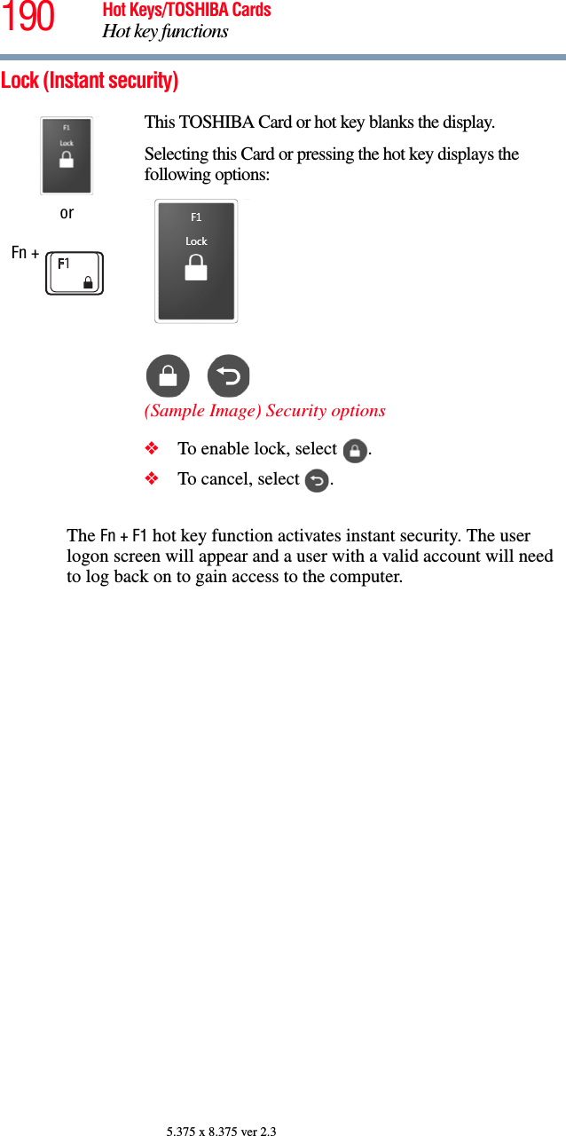 190 Hot Keys/TOSHIBA CardsHot key functions5.375 x 8.375 ver 2.3Lock (Instant security)The Fn + F1 hot key function activates instant security. The user logon screen will appear and a user with a valid account will need to log back on to gain access to the computer.orFn + This TOSHIBA Card or hot key blanks the display.Selecting this Card or pressing the hot key displays the following options:(Sample Image) Security options❖To enable lock, select  .❖To cancel, select  .