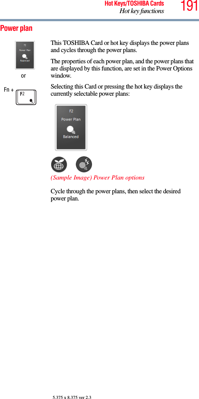 191Hot Keys/TOSHIBA CardsHot key functions5.375 x 8.375 ver 2.3Power plan orFn + This TOSHIBA Card or hot key displays the power plans and cycles through the power plans.The properties of each power plan, and the power plans that are displayed by this function, are set in the Power Options window. Selecting this Card or pressing the hot key displays the currently selectable power plans:(Sample Image) Power Plan optionsCycle through the power plans, then select the desired power plan.