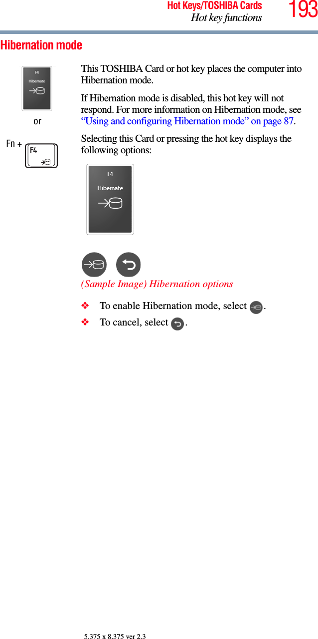 193Hot Keys/TOSHIBA CardsHot key functions5.375 x 8.375 ver 2.3Hibernation modeorFn + This TOSHIBA Card or hot key places the computer into Hibernation mode. If Hibernation mode is disabled, this hot key will not respond. For more information on Hibernation mode, see “Using and configuring Hibernation mode” on page 87.Selecting this Card or pressing the hot key displays the following options:(Sample Image) Hibernation options❖To enable Hibernation mode, select  .❖To cancel, select  .