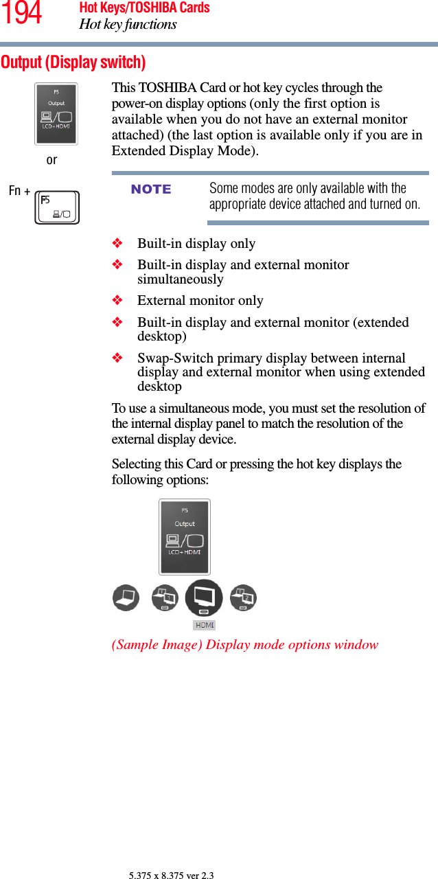 194 Hot Keys/TOSHIBA CardsHot key functions5.375 x 8.375 ver 2.3Output (Display switch) orFn + This TOSHIBA Card or hot key cycles through the power-on display options (only the first option is available when you do not have an external monitor attached) (the last option is available only if you are in Extended Display Mode).Some modes are only available with the appropriate device attached and turned on.❖Built-in display only❖Built-in display and external monitor simultaneously❖External monitor only❖Built-in display and external monitor (extended desktop)❖Swap-Switch primary display between internal display and external monitor when using extended desktopTo use a simultaneous mode, you must set the resolution of the internal display panel to match the resolution of the external display device.Selecting this Card or pressing the hot key displays the following options:(Sample Image) Display mode options windowNOTE