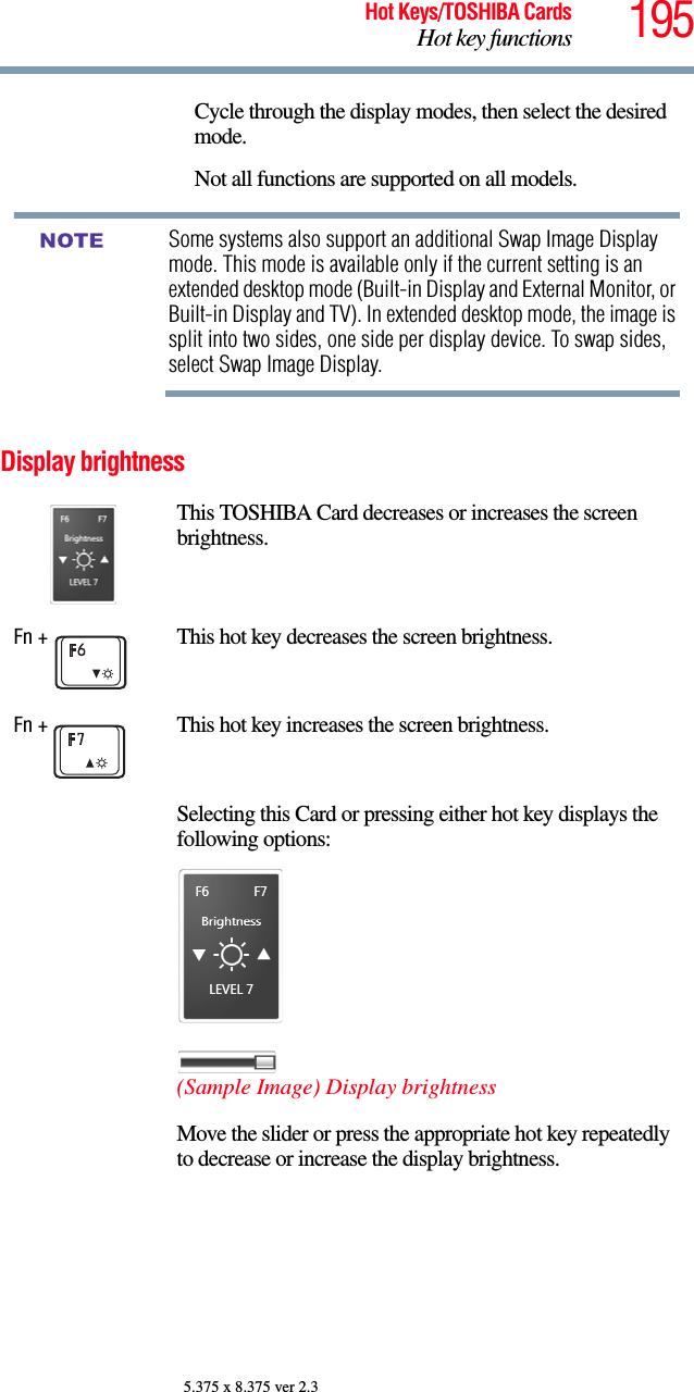 195Hot Keys/TOSHIBA CardsHot key functions5.375 x 8.375 ver 2.3Display brightnessCycle through the display modes, then select the desired mode.Not all functions are supported on all models.Some systems also support an additional Swap Image Display mode. This mode is available only if the current setting is an extended desktop mode (Built-in Display and External Monitor, or Built-in Display and TV). In extended desktop mode, the image is split into two sides, one side per display device. To swap sides, select Swap Image Display.This TOSHIBA Card decreases or increases the screen brightness.Fn +  This hot key decreases the screen brightness.Fn +  This hot key increases the screen brightness.Selecting this Card or pressing either hot key displays the following options:(Sample Image) Display brightnessMove the slider or press the appropriate hot key repeatedly to decrease or increase the display brightness.NOTE