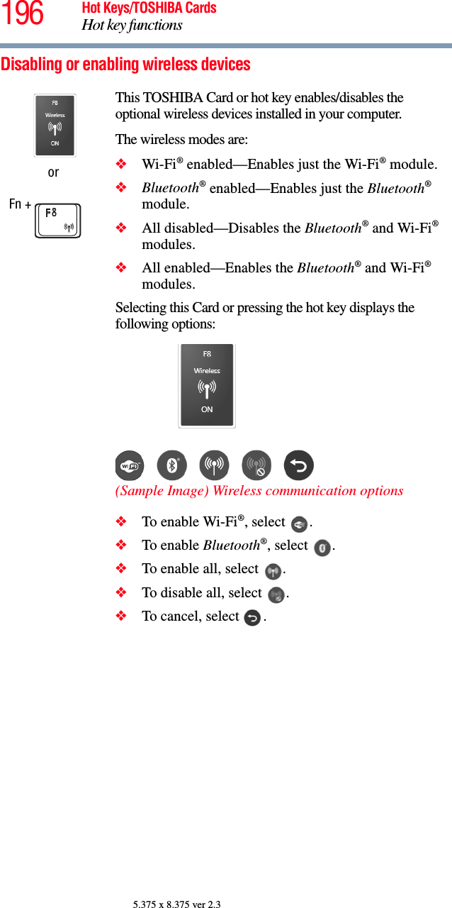 196 Hot Keys/TOSHIBA CardsHot key functions5.375 x 8.375 ver 2.3Disabling or enabling wireless devicesorFn + This TOSHIBA Card or hot key enables/disables the optional wireless devices installed in your computer.The wireless modes are:❖Wi-Fi® enabled—Enables just the Wi-Fi® module.❖Bluetooth® enabled—Enables just the Bluetooth® module.❖All disabled—Disables the Bluetooth® and Wi-Fi® modules.❖All enabled—Enables the Bluetooth® and Wi-Fi® modules.Selecting this Card or pressing the hot key displays the following options:(Sample Image) Wireless communication options❖To enable Wi-Fi®, select  .❖To enable Bluetooth®, select  .❖To enable all, select  .❖To disable all, select  .❖To cancel, select  .