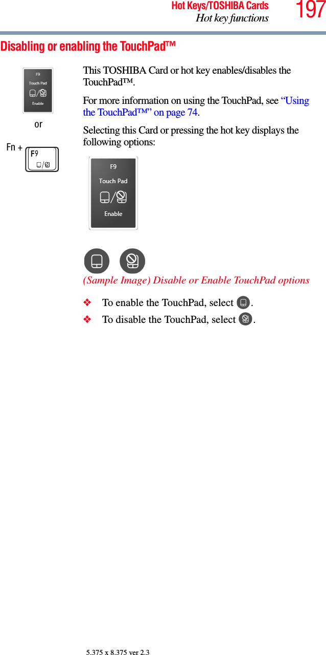 197Hot Keys/TOSHIBA CardsHot key functions5.375 x 8.375 ver 2.3Disabling or enabling the TouchPad™orFn + This TOSHIBA Card or hot key enables/disables the TouchPad™.For more information on using the TouchPad, see “Using the TouchPad™” on page 74.Selecting this Card or pressing the hot key displays the following options:(Sample Image) Disable or Enable TouchPad options❖To enable the TouchPad, select  .❖To disable the TouchPad, select  .
