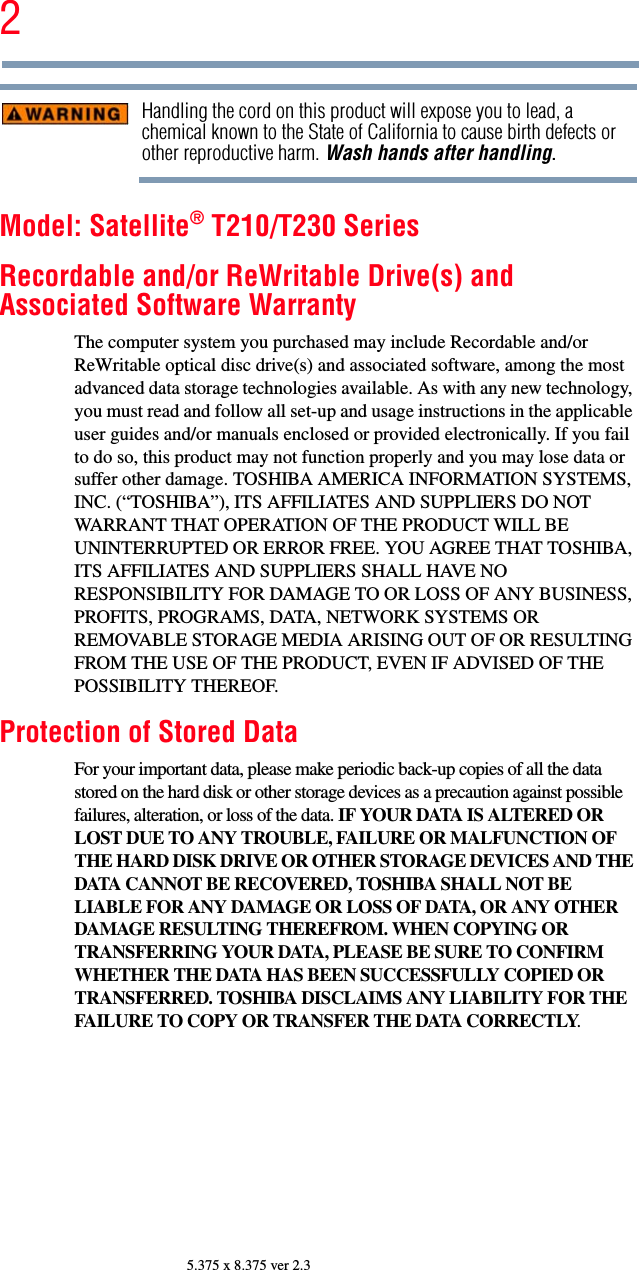 25.375 x 8.375 ver 2.3Handling the cord on this product will expose you to lead, a chemical known to the State of California to cause birth defects or other reproductive harm. Wash hands after handling.Model: Satellite® T210/T230 SeriesRecordable and/or ReWritable Drive(s) and Associated Software WarrantyThe computer system you purchased may include Recordable and/or ReWritable optical disc drive(s) and associated software, among the most advanced data storage technologies available. As with any new technology, you must read and follow all set-up and usage instructions in the applicable user guides and/or manuals enclosed or provided electronically. If you fail to do so, this product may not function properly and you may lose data or suffer other damage. TOSHIBA AMERICA INFORMATION SYSTEMS, INC. (“TOSHIBA”), ITS AFFILIATES AND SUPPLIERS DO NOT WARRANT THAT OPERATION OF THE PRODUCT WILL BE UNINTERRUPTED OR ERROR FREE. YOU AGREE THAT TOSHIBA, ITS AFFILIATES AND SUPPLIERS SHALL HAVE NO RESPONSIBILITY FOR DAMAGE TO OR LOSS OF ANY BUSINESS, PROFITS, PROGRAMS, DATA, NETWORK SYSTEMS OR REMOVABLE STORAGE MEDIA ARISING OUT OF OR RESULTING FROM THE USE OF THE PRODUCT, EVEN IF ADVISED OF THE POSSIBILITY THEREOF.Protection of Stored DataFor your important data, please make periodic back-up copies of all the data stored on the hard disk or other storage devices as a precaution against possible failures, alteration, or loss of the data. IF YOUR DATA IS ALTERED OR LOST DUE TO ANY TROUBLE, FAILURE OR MALFUNCTION OF THE HARD DISK DRIVE OR OTHER STORAGE DEVICES AND THE DATA CANNOT BE RECOVERED, TOSHIBA SHALL NOT BE LIABLE FOR ANY DAMAGE OR LOSS OF DATA, OR ANY OTHER DAMAGE RESULTING THEREFROM. WHEN COPYING OR TRANSFERRING YOUR DATA, PLEASE BE SURE TO CONFIRM WHETHER THE DATA HAS BEEN SUCCESSFULLY COPIED OR TRANSFERRED. TOSHIBA DISCLAIMS ANY LIABILITY FOR THE FAILURE TO COPY OR TRANSFER THE DATA CORRECTLY.