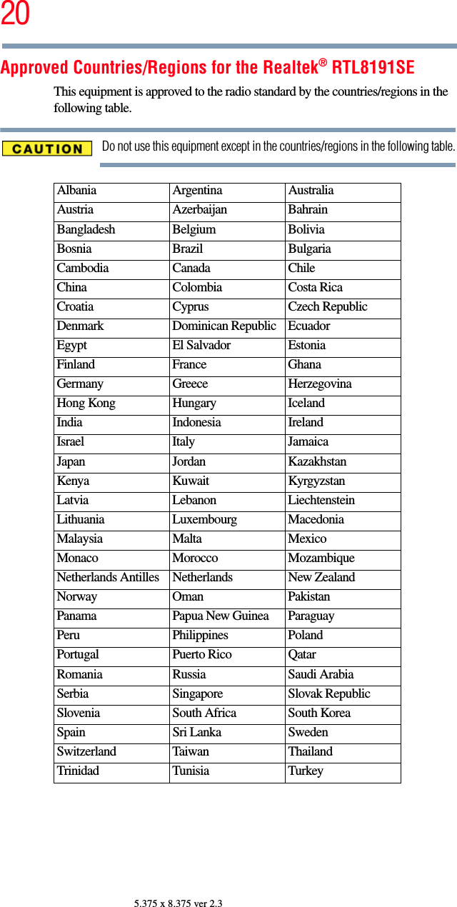 205.375 x 8.375 ver 2.3Approved Countries/Regions for the Realtek® RTL8191SEThis equipment is approved to the radio standard by the countries/regions in the following table.Do not use this equipment except in the countries/regions in the following table.Albania Argentina AustraliaAustria Azerbaijan BahrainBangladesh Belgium BoliviaBosnia Brazil BulgariaCambodia Canada ChileChina Colombia Costa RicaCroatia Cyprus Czech RepublicDenmark Dominican Republic EcuadorEgypt El Salvador EstoniaFinland France GhanaGermany Greece HerzegovinaHong Kong Hungary IcelandIndia Indonesia IrelandIsrael Italy JamaicaJapan Jordan KazakhstanKenya Kuwait KyrgyzstanLatvia Lebanon LiechtensteinLithuania Luxembourg MacedoniaMalaysia Malta MexicoMonaco Morocco MozambiqueNetherlands Antilles Netherlands New ZealandNorway Oman PakistanPanama Papua New Guinea ParaguayPeru Philippines PolandPortugal Puerto Rico QatarRomania Russia Saudi ArabiaSerbia Singapore Slovak RepublicSlovenia South Africa South KoreaSpain Sri Lanka SwedenSwitzerland Taiwan ThailandTrinidad Tunisia Turkey