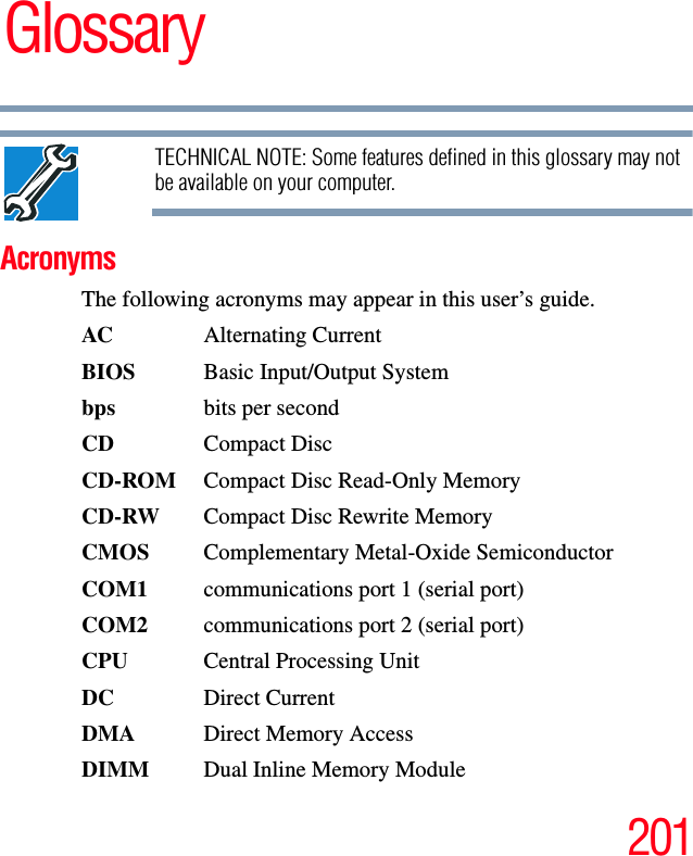 201GlossaryTECHNICAL NOTE: Some features defined in this glossary may not be available on your computer.AcronymsThe following acronyms may appear in this user’s guide.AC Alternating CurrentBIOS  Basic Input/Output Systembps bits per secondCD Compact DiscCD-ROM  Compact Disc Read-Only MemoryCD-RW  Compact Disc Rewrite MemoryCMOS  Complementary Metal-Oxide SemiconductorCOM1  communications port 1 (serial port)COM2  communications port 2 (serial port)CPU Central Processing UnitDC Direct CurrentDMA Direct Memory AccessDIMM  Dual Inline Memory Module