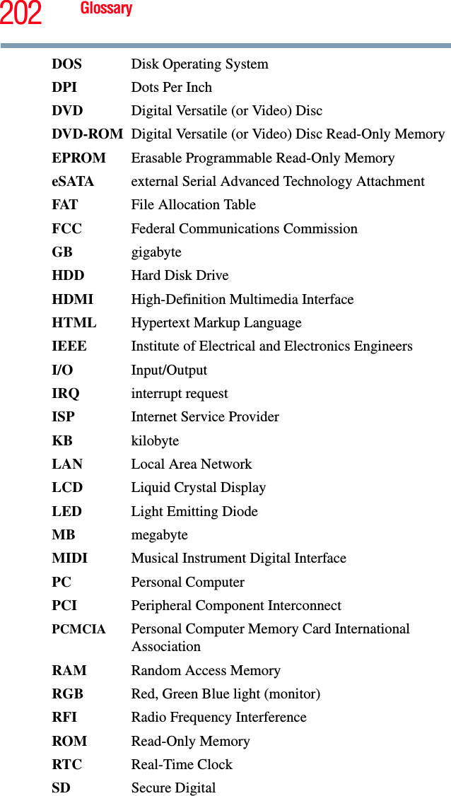 202 GlossaryDOS Disk Operating SystemDPI Dots Per InchDVD  Digital Versatile (or Video) DiscDVD-ROM Digital Versatile (or Video) Disc Read-Only MemoryEPROM Erasable Programmable Read-Only MemoryeSATA external Serial Advanced Technology AttachmentFAT File Allocation TableFCC  Federal Communications CommissionGB gigabyteHDD  Hard Disk DriveHDMI  High-Definition Multimedia InterfaceHTML Hypertext Markup LanguageIEEE Institute of Electrical and Electronics EngineersI/O Input/OutputIRQ interrupt requestISP Internet Service ProviderKB kilobyteLAN  Local Area NetworkLCD  Liquid Crystal DisplayLED  Light Emitting DiodeMB megabyteMIDI  Musical Instrument Digital InterfacePC Personal ComputerPCI Peripheral Component InterconnectPCMCIA  Personal Computer Memory Card International AssociationRAM  Random Access MemoryRGB  Red, Green Blue light (monitor)RFI  Radio Frequency InterferenceROM Read-Only MemoryRTC Real-Time ClockSD Secure Digital