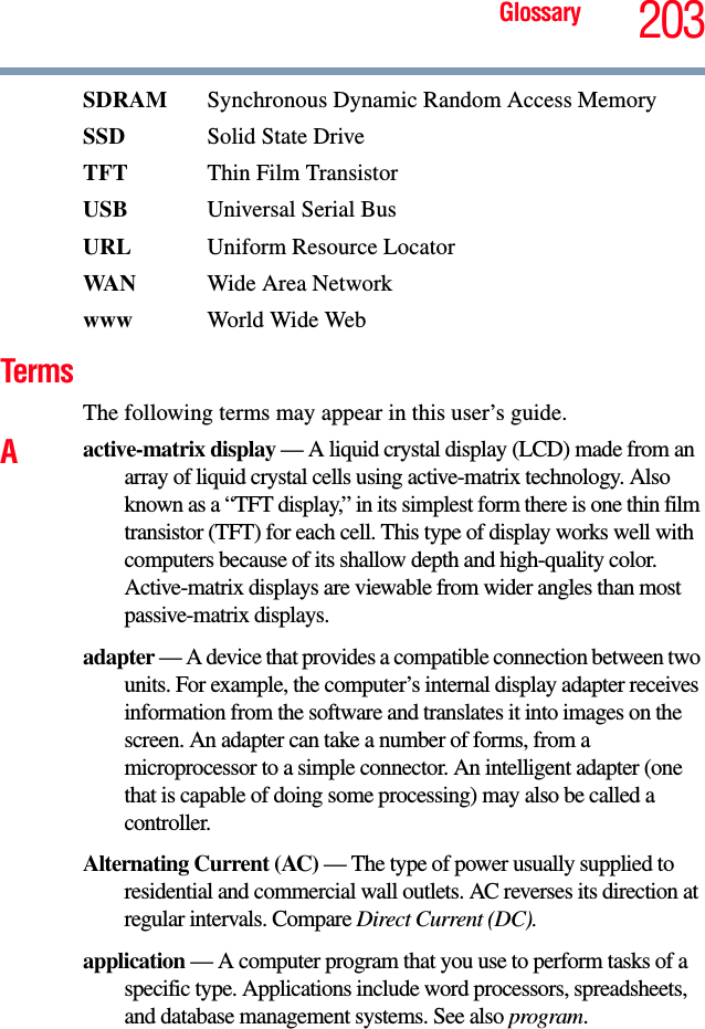 Glossary 203SDRAM  Synchronous Dynamic Random Access MemorySSD Solid State DriveTFT Thin Film TransistorUSB Universal Serial BusURL Uniform Resource LocatorWAN Wide Area Networkwww  World Wide WebTermsThe following terms may appear in this user’s guide.Aactive-matrix display — A liquid crystal display (LCD) made from an array of liquid crystal cells using active-matrix technology. Also known as a “TFT display,” in its simplest form there is one thin film transistor (TFT) for each cell. This type of display works well with computers because of its shallow depth and high-quality color. Active-matrix displays are viewable from wider angles than most passive-matrix displays.adapter — A device that provides a compatible connection between two units. For example, the computer’s internal display adapter receives information from the software and translates it into images on the screen. An adapter can take a number of forms, from a microprocessor to a simple connector. An intelligent adapter (one that is capable of doing some processing) may also be called a controller.Alternating Current (AC) — The type of power usually supplied to residential and commercial wall outlets. AC reverses its direction at regular intervals. Compare Direct Current (DC).application — A computer program that you use to perform tasks of a specific type. Applications include word processors, spreadsheets, and database management systems. See also program.