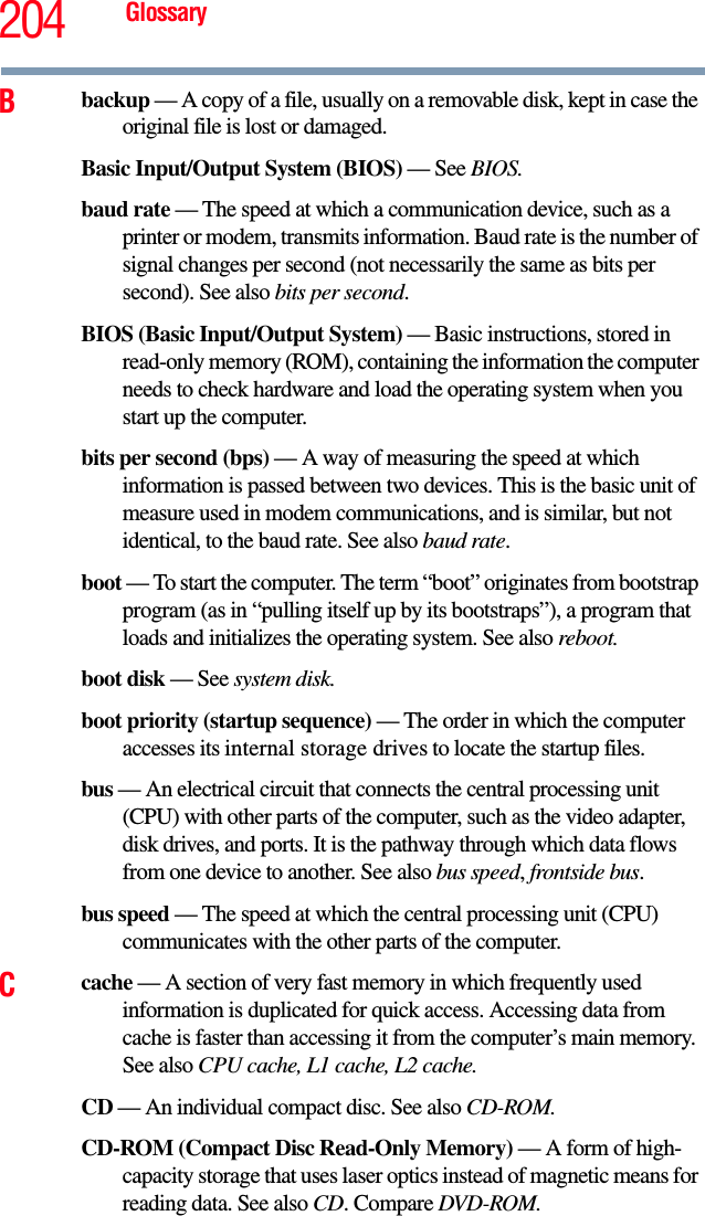 204 GlossaryBbackup — A copy of a file, usually on a removable disk, kept in case the original file is lost or damaged.Basic Input/Output System (BIOS) — See BIOS.baud rate — The speed at which a communication device, such as a printer or modem, transmits information. Baud rate is the number of signal changes per second (not necessarily the same as bits per second). See also bits per second.BIOS (Basic Input/Output System) — Basic instructions, stored in read-only memory (ROM), containing the information the computer needs to check hardware and load the operating system when you start up the computer.bits per second (bps) — A way of measuring the speed at which information is passed between two devices. This is the basic unit of measure used in modem communications, and is similar, but not identical, to the baud rate. See also baud rate.boot — To start the computer. The term “boot” originates from bootstrap program (as in “pulling itself up by its bootstraps”), a program that loads and initializes the operating system. See also reboot.boot disk — See system disk.boot priority (startup sequence) — The order in which the computer accesses its internal storage drives to locate the startup files.bus — An electrical circuit that connects the central processing unit (CPU) with other parts of the computer, such as the video adapter, disk drives, and ports. It is the pathway through which data flows from one device to another. See also bus speed, frontside bus.bus speed — The speed at which the central processing unit (CPU) communicates with the other parts of the computer.Ccache — A section of very fast memory in which frequently used information is duplicated for quick access. Accessing data from cache is faster than accessing it from the computer’s main memory. See also CPU cache, L1 cache, L2 cache.CD — An individual compact disc. See also CD-ROM.CD-ROM (Compact Disc Read-Only Memory) — A form of high-capacity storage that uses laser optics instead of magnetic means for reading data. See also CD. Compare DVD-ROM.