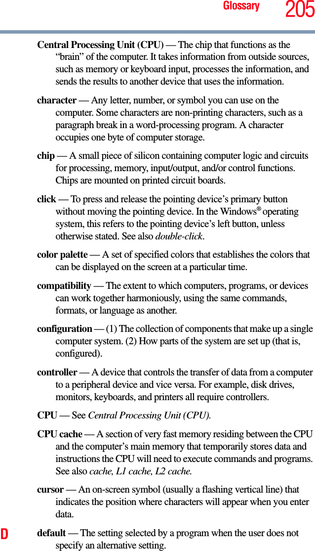 Glossary 205Central Processing Unit (CPU) — The chip that functions as the “brain” of the computer. It takes information from outside sources, such as memory or keyboard input, processes the information, and sends the results to another device that uses the information.character — Any letter, number, or symbol you can use on the computer. Some characters are non-printing characters, such as a paragraph break in a word-processing program. A character occupies one byte of computer storage.chip — A small piece of silicon containing computer logic and circuits for processing, memory, input/output, and/or control functions. Chips are mounted on printed circuit boards.click — To press and release the pointing device’s primary button without moving the pointing device. In the Windows® operating system, this refers to the pointing device’s left button, unless otherwise stated. See also double-click.color palette — A set of specified colors that establishes the colors that can be displayed on the screen at a particular time.compatibility — The extent to which computers, programs, or devices can work together harmoniously, using the same commands, formats, or language as another.configuration — (1) The collection of components that make up a single computer system. (2) How parts of the system are set up (that is, configured).controller — A device that controls the transfer of data from a computer to a peripheral device and vice versa. For example, disk drives, monitors, keyboards, and printers all require controllers.CPU — See Central Processing Unit (CPU).CPU cache — A section of very fast memory residing between the CPU and the computer’s main memory that temporarily stores data and instructions the CPU will need to execute commands and programs. See also cache, L1 cache, L2 cache.cursor — An on-screen symbol (usually a flashing vertical line) that indicates the position where characters will appear when you enter data.Ddefault — The setting selected by a program when the user does not specify an alternative setting.