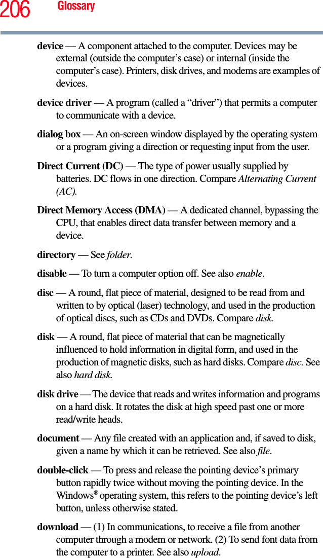 206 Glossarydevice — A component attached to the computer. Devices may be external (outside the computer’s case) or internal (inside the computer’s case). Printers, disk drives, and modems are examples of devices.device driver — A program (called a “driver”) that permits a computer to communicate with a device.dialog box — An on-screen window displayed by the operating system or a program giving a direction or requesting input from the user.Direct Current (DC) — The type of power usually supplied by batteries. DC flows in one direction. Compare Alternating Current (AC).Direct Memory Access (DMA) — A dedicated channel, bypassing the CPU, that enables direct data transfer between memory and a device.directory — See folder.disable — To turn a computer option off. See also enable.disc — A round, flat piece of material, designed to be read from and written to by optical (laser) technology, and used in the production of optical discs, such as CDs and DVDs. Compare disk.disk — A round, flat piece of material that can be magnetically influenced to hold information in digital form, and used in the production of magnetic disks, such as hard disks. Compare disc. See also hard disk.disk drive — The device that reads and writes information and programs on a hard disk. It rotates the disk at high speed past one or more read/write heads.document — Any file created with an application and, if saved to disk, given a name by which it can be retrieved. See also file.double-click — To press and release the pointing device’s primary button rapidly twice without moving the pointing device. In the Windows® operating system, this refers to the pointing device’s left button, unless otherwise stated.download — (1) In communications, to receive a file from another computer through a modem or network. (2) To send font data from the computer to a printer. See also upload.