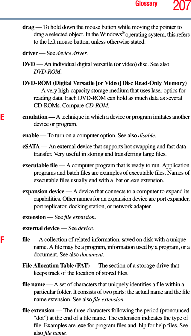 Glossary 207drag — To hold down the mouse button while moving the pointer to drag a selected object. In the Windows® operating system, this refers to the left mouse button, unless otherwise stated.driver — See device driver.DVD — An individual digital versatile (or video) disc. See also DVD-ROM.DVD-ROM (Digital Versatile [or Video] Disc Read-Only Memory) — A very high-capacity storage medium that uses laser optics for reading data. Each DVD-ROM can hold as much data as several CD-ROMs. Compare CD-ROM.Eemulation — A technique in which a device or program imitates another device or program.enable — To turn on a computer option. See also disable.eSATA — An external device that supports hot swapping and fast data transfer. Very useful in storing and transferring large files.executable file — A computer program that is ready to run. Application programs and batch files are examples of executable files. Names of executable files usually end with a .bat or .exe extension.expansion device — A device that connects to a computer to expand its capabilities. Other names for an expansion device are port expander, port replicator, docking station, or network adapter.extension — See file extension.external device — See device.Ffile — A collection of related information, saved on disk with a unique name. A file may be a program, information used by a program, or a document. See also document.File Allocation Table (FAT) — The section of a storage drive that keeps track of the location of stored files.file name — A set of characters that uniquely identifies a file within a particular folder. It consists of two parts: the actual name and the file name extension. See also file extension.file extension — The three characters following the period (pronounced “dot”) at the end of a file name. The extension indicates the type of file. Examples are .exe for program files and .hlp for help files. See also file name.