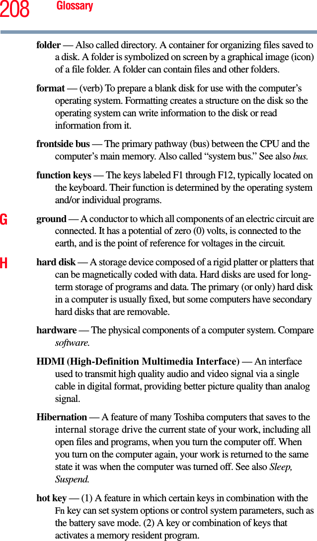 208 Glossaryfolder — Also called directory. A container for organizing files saved to a disk. A folder is symbolized on screen by a graphical image (icon) of a file folder. A folder can contain files and other folders.format — (verb) To prepare a blank disk for use with the computer’s operating system. Formatting creates a structure on the disk so the operating system can write information to the disk or read information from it.frontside bus — The primary pathway (bus) between the CPU and the computer’s main memory. Also called “system bus.” See also bus.function keys — The keys labeled F1 through F12, typically located on the keyboard. Their function is determined by the operating system and/or individual programs.Gground — A conductor to which all components of an electric circuit are connected. It has a potential of zero (0) volts, is connected to the earth, and is the point of reference for voltages in the circuit.Hhard disk — A storage device composed of a rigid platter or platters that can be magnetically coded with data. Hard disks are used for long-term storage of programs and data. The primary (or only) hard disk in a computer is usually fixed, but some computers have secondary hard disks that are removable.hardware — The physical components of a computer system. Compare software.HDMI (High-Definition Multimedia Interface) — An interface used to transmit high quality audio and video signal via a single cable in digital format, providing better picture quality than analog signal.Hibernation — A feature of many Toshiba computers that saves to the internal storage drive the current state of your work, including all open files and programs, when you turn the computer off. When you turn on the computer again, your work is returned to the same state it was when the computer was turned off. See also Sleep, Suspend.hot key — (1) A feature in which certain keys in combination with the Fn key can set system options or control system parameters, such as the battery save mode. (2) A key or combination of keys that activates a memory resident program.