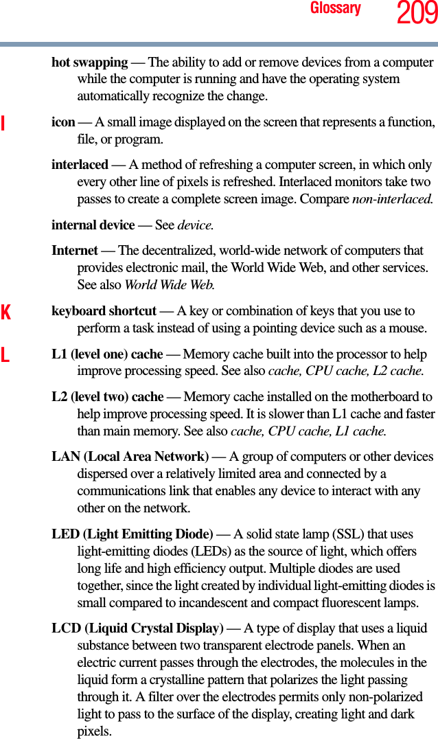 Glossary 209hot swapping — The ability to add or remove devices from a computer while the computer is running and have the operating system automatically recognize the change.Iicon — A small image displayed on the screen that represents a function, file, or program.interlaced — A method of refreshing a computer screen, in which only every other line of pixels is refreshed. Interlaced monitors take two passes to create a complete screen image. Compare non-interlaced.internal device — See device.Internet — The decentralized, world-wide network of computers that provides electronic mail, the World Wide Web, and other services. See also World Wide Web.Kkeyboard shortcut — A key or combination of keys that you use to perform a task instead of using a pointing device such as a mouse. LL1 (level one) cache — Memory cache built into the processor to help improve processing speed. See also cache, CPU cache, L2 cache.L2 (level two) cache — Memory cache installed on the motherboard to help improve processing speed. It is slower than L1 cache and faster than main memory. See also cache, CPU cache, L1 cache.LAN (Local Area Network) — A group of computers or other devices dispersed over a relatively limited area and connected by a communications link that enables any device to interact with any other on the network.LED (Light Emitting Diode) — A solid state lamp (SSL) that uses light-emitting diodes (LEDs) as the source of light, which offers long life and high efficiency output. Multiple diodes are used together, since the light created by individual light-emitting diodes is small compared to incandescent and compact fluorescent lamps.LCD (Liquid Crystal Display) — A type of display that uses a liquid substance between two transparent electrode panels. When an electric current passes through the electrodes, the molecules in the liquid form a crystalline pattern that polarizes the light passing through it. A filter over the electrodes permits only non-polarized light to pass to the surface of the display, creating light and dark pixels.