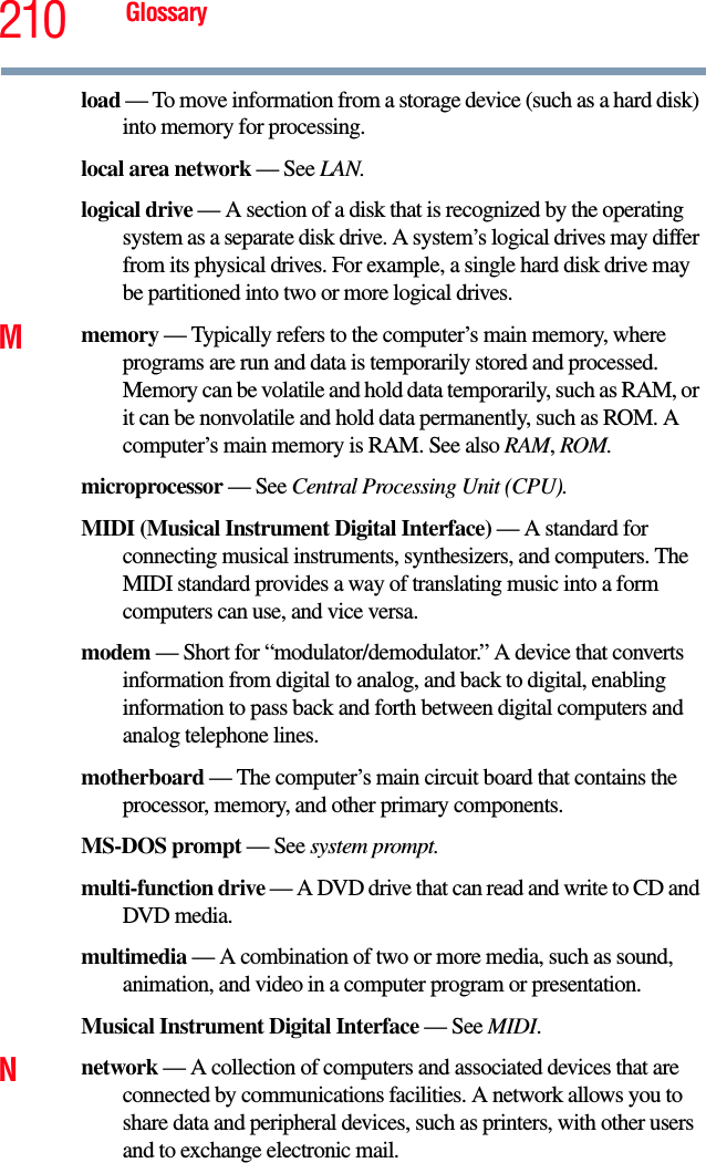 210 Glossaryload — To move information from a storage device (such as a hard disk) into memory for processing.local area network — See LAN.logical drive — A section of a disk that is recognized by the operating system as a separate disk drive. A system’s logical drives may differ from its physical drives. For example, a single hard disk drive may be partitioned into two or more logical drives.Mmemory — Typically refers to the computer’s main memory, where programs are run and data is temporarily stored and processed. Memory can be volatile and hold data temporarily, such as RAM, or it can be nonvolatile and hold data permanently, such as ROM. A computer’s main memory is RAM. See also RAM, ROM.microprocessor — See Central Processing Unit (CPU).MIDI (Musical Instrument Digital Interface) — A standard for connecting musical instruments, synthesizers, and computers. The MIDI standard provides a way of translating music into a form computers can use, and vice versa.modem — Short for “modulator/demodulator.” A device that converts information from digital to analog, and back to digital, enabling information to pass back and forth between digital computers and analog telephone lines.motherboard — The computer’s main circuit board that contains the processor, memory, and other primary components.MS-DOS prompt — See system prompt.multi-function drive — A DVD drive that can read and write to CD and DVD media.multimedia — A combination of two or more media, such as sound, animation, and video in a computer program or presentation.Musical Instrument Digital Interface — See MIDI.Nnetwork — A collection of computers and associated devices that are connected by communications facilities. A network allows you to share data and peripheral devices, such as printers, with other users and to exchange electronic mail.