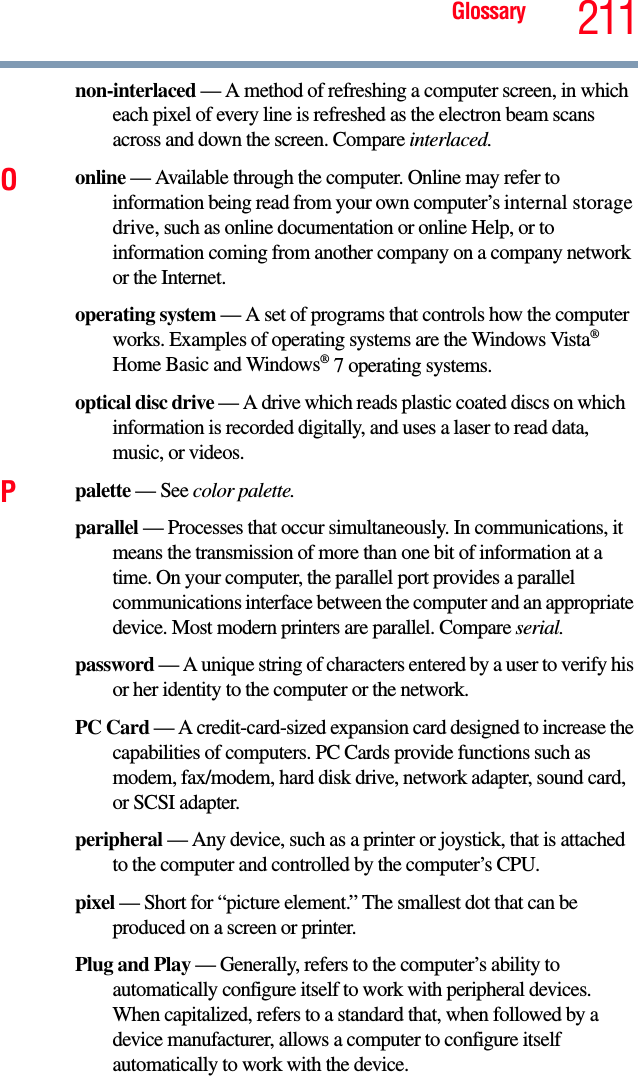 Glossary 211non-interlaced — A method of refreshing a computer screen, in which each pixel of every line is refreshed as the electron beam scans across and down the screen. Compare interlaced.Oonline — Available through the computer. Online may refer to information being read from your own computer’s internal storage drive, such as online documentation or online Help, or to information coming from another company on a company network or the Internet.operating system — A set of programs that controls how the computer works. Examples of operating systems are the Windows Vista® Home Basic and Windows® 7 operating systems.optical disc drive — A drive which reads plastic coated discs on which   information is recorded digitally, and uses a laser to read data, music, or videos.Ppalette — See color palette.parallel — Processes that occur simultaneously. In communications, it means the transmission of more than one bit of information at a time. On your computer, the parallel port provides a parallel communications interface between the computer and an appropriate device. Most modern printers are parallel. Compare serial.password — A unique string of characters entered by a user to verify his or her identity to the computer or the network.PC Card — A credit-card-sized expansion card designed to increase the capabilities of computers. PC Cards provide functions such as modem, fax/modem, hard disk drive, network adapter, sound card, or SCSI adapter.peripheral — Any device, such as a printer or joystick, that is attached to the computer and controlled by the computer’s CPU.pixel — Short for “picture element.” The smallest dot that can be produced on a screen or printer.Plug and Play — Generally, refers to the computer’s ability to automatically configure itself to work with peripheral devices. When capitalized, refers to a standard that, when followed by a device manufacturer, allows a computer to configure itself automatically to work with the device.