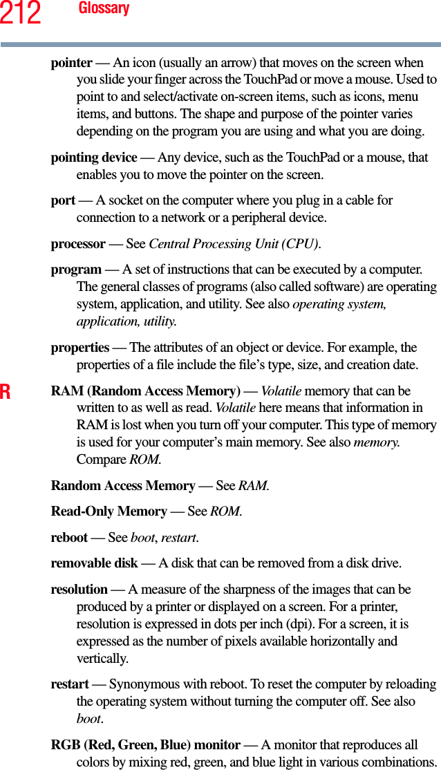 212 Glossarypointer — An icon (usually an arrow) that moves on the screen when you slide your finger across the TouchPad or move a mouse. Used to point to and select/activate on-screen items, such as icons, menu items, and buttons. The shape and purpose of the pointer varies depending on the program you are using and what you are doing.pointing device — Any device, such as the TouchPad or a mouse, that enables you to move the pointer on the screen.port — A socket on the computer where you plug in a cable for connection to a network or a peripheral device.processor — See Central Processing Unit (CPU).program — A set of instructions that can be executed by a computer. The general classes of programs (also called software) are operating system, application, and utility. See also operating system, application, utility.properties — The attributes of an object or device. For example, the properties of a file include the file’s type, size, and creation date. RRAM (Random Access Memory) — Volatile memory that can be written to as well as read. Volatile here means that information in RAM is lost when you turn off your computer. This type of memory is used for your computer’s main memory. See also memory. Compare ROM.Random Access Memory — See RAM.Read-Only Memory — See ROM.reboot — See boot, restart.removable disk — A disk that can be removed from a disk drive.resolution — A measure of the sharpness of the images that can be produced by a printer or displayed on a screen. For a printer, resolution is expressed in dots per inch (dpi). For a screen, it is expressed as the number of pixels available horizontally and vertically. restart — Synonymous with reboot. To reset the computer by reloading the operating system without turning the computer off. See also boot.RGB (Red, Green, Blue) monitor — A monitor that reproduces all colors by mixing red, green, and blue light in various combinations.