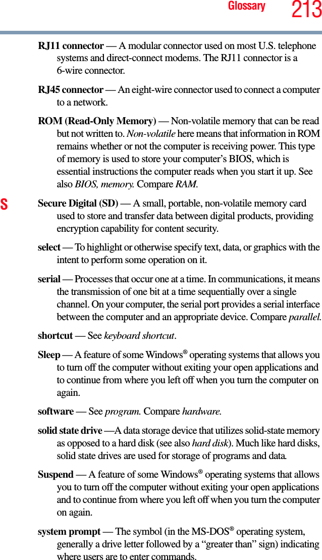 Glossary 213RJ11 connector — A modular connector used on most U.S. telephone systems and direct-connect modems. The RJ11 connector is a 6-wire connector.RJ45 connector — An eight-wire connector used to connect a computer to a network.ROM (Read-Only Memory) — Non-volatile memory that can be read but not written to. Non-volatile here means that information in ROM remains whether or not the computer is receiving power. This type of memory is used to store your computer’s BIOS, which is essential instructions the computer reads when you start it up. See also BIOS, memory. Compare RAM.SSecure Digital (SD) — A small, portable, non-volatile memory card used to store and transfer data between digital products, providing encryption capability for content security.select — To highlight or otherwise specify text, data, or graphics with the intent to perform some operation on it.serial — Processes that occur one at a time. In communications, it means the transmission of one bit at a time sequentially over a single channel. On your computer, the serial port provides a serial interface between the computer and an appropriate device. Compare parallel.shortcut — See keyboard shortcut.Sleep — A feature of some Windows® operating systems that allows you to turn off the computer without exiting your open applications and to continue from where you left off when you turn the computer on again.software — See program. Compare hardware.solid state drive —A data storage device that utilizes solid-state memory as opposed to a hard disk (see also hard disk). Much like hard disks, solid state drives are used for storage of programs and data.Suspend — A feature of some Windows® operating systems that allows you to turn off the computer without exiting your open applications and to continue from where you left off when you turn the computer on again.system prompt — The symbol (in the MS-DOS® operating system, generally a drive letter followed by a “greater than” sign) indicating where users are to enter commands.