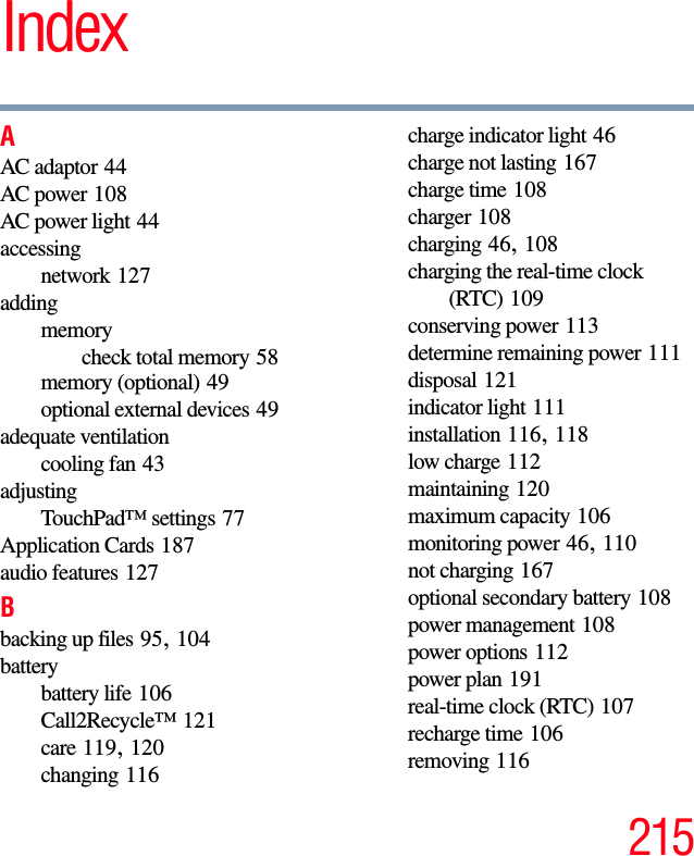 215IndexAAC adaptor 44AC power 108AC power light 44accessingnetwork 127addingmemorycheck total memory 58memory (optional) 49optional external devices 49adequate ventilationcooling fan 43adjustingTouchPad™ settings 77Application Cards 187audio features 127Bbacking up files 95, 104batterybattery life 106Call2Recycle™ 121care 119, 120changing 116charge indicator light 46charge not lasting 167charge time 108charger 108charging 46, 108charging the real-time clock (RTC) 109conserving power 113determine remaining power 111disposal 121indicator light 111installation 116, 118low charge 112maintaining 120maximum capacity 106monitoring power 46, 110not charging 167optional secondary battery 108power management 108power options 112power plan 191real-time clock (RTC) 107recharge time 106removing 116