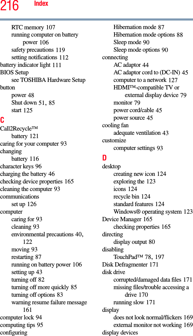 216 IndexRTC memory 107running computer on battery power 106safety precautions 119setting notifications 112battery indicator light 111BIOS Setupsee TOSHIBA Hardware Setupbuttonpower 48Shut down 51, 85start 125CCall2Recycle™battery 121caring for your computer 93changingbattery 116character keys 96charging the battery 46checking device properties 165cleaning the computer 93communicationsset up 126computercaring for 93cleaning 93environmental precautions 40, 122moving 93restarting 87running on battery power 106setting up 43turning off 82turning off more quickly 85turning off options 83warning resume failure message 161computer lock 94computing tips 95configuringHibernation mode 87Hibernation mode options 88Sleep mode 90Sleep mode options 90connectingAC adaptor 44AC adaptor cord to (DC-IN) 45computer to a network 127HDMI™-compatible TV or external display device 79monitor 79power cord/cable 45power source 45cooling fanadequate ventilation 43customizecomputer settings 93Ddesktopcreating new icon 124exploring the 123icons 124recycle bin 124standard features 124Windows® operating system 123Device Manager 165checking properties 165directingdisplay output 80disablingTouchPad™ 78, 197Disk Defragmenter 171disk drivecorrupted/damaged data files 171missing files/trouble accessing a drive 170running slow 171displaydoes not look normal/flickers 169external monitor not working 169display devices