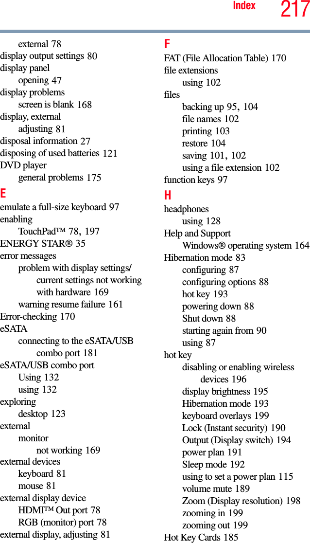 217Indexexternal 78display output settings 80display panelopening 47display problemsscreen is blank 168display, externaladjusting 81disposal information 27disposing of used batteries 121DVD playergeneral problems 175Eemulate a full-size keyboard 97enablingTouchPad™ 78, 197ENERGY STAR® 35error messagesproblem with display settings/current settings not working with hardware 169warning resume failure 161Error-checking 170eSATAconnecting to the eSATA/USB combo port 181eSATA/USB combo portUsing 132using 132exploringdesktop 123externalmonitornot working 169external deviceskeyboard 81mouse 81external display deviceHDMI™ Out port 78RGB (monitor) port 78external display, adjusting 81FFAT (File Allocation Table) 170file extensionsusing 102filesbacking up 95, 104file names 102printing 103restore 104saving 101, 102using a file extension 102function keys 97Hheadphonesusing 128Help and SupportWindows® operating system 164Hibernation mode 83configuring 87configuring options 88hot key 193powering down 88Shut down 88starting again from 90using 87hot keydisabling or enabling wireless devices 196display brightness 195Hibernation mode 193keyboard overlays 199Lock (Instant security) 190Output (Display switch) 194power plan 191Sleep mode 192using to set a power plan 115volume mute 189Zoom (Display resolution) 198zooming in 199zooming out 199Hot Key Cards 185
