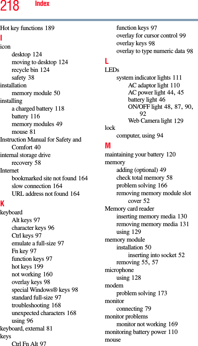 218 IndexHot key functions 189Iicondesktop 124moving to desktop 124recycle bin 124safety 38installationmemory module 50installinga charged battery 118battery 116memory modules 49mouse 81Instruction Manual for Safety and Comfort 40internal storage driverecovery 58Internetbookmarked site not found 164slow connection 164URL address not found 164KkeyboardAlt keys 97character keys 96Ctrl keys 97emulate a full-size 97Fn key 97function keys 97hot keys 199not working 160overlay keys 98special Windows® keys 98standard full-size 97troubleshooting 168unexpected characters 168using 96keyboard, external 81keysCtrl Fn Alt 97function keys 97overlay for cursor control 99overlay keys 98overlay to type numeric data 98LLEDssystem indicator lights 111AC adaptor light 110AC power light 44, 45battery light 46ON/OFF light 48, 87, 90, 92Web Camera light 129lockcomputer, using 94Mmaintaining your battery 120memoryadding (optional) 49check total memory 58problem solving 166removing memory module slot cover 52Memory card readerinserting memory media 130removing memory media 131using 129memory moduleinstallation 50inserting into socket 52removing 55, 57microphoneusing 128modemproblem solving 173monitorconnecting 79monitor problemsmonitor not working 169monitoring battery power 110mouse