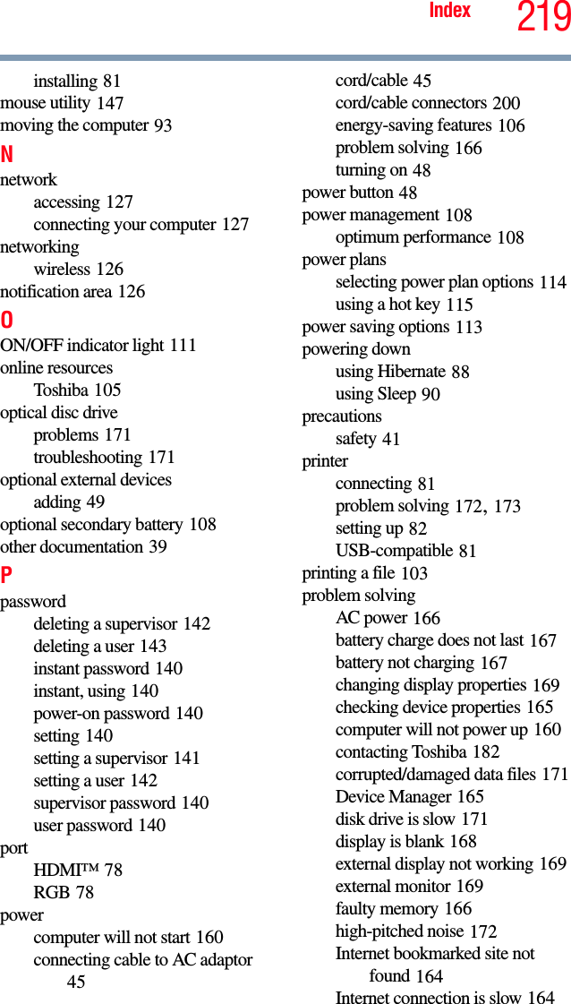 219Indexinstalling 81mouse utility 147moving the computer 93Nnetworkaccessing 127connecting your computer 127networkingwireless 126notification area 126OON/OFF indicator light 111online resourcesToshiba 105optical disc driveproblems 171troubleshooting 171optional external devicesadding 49optional secondary battery 108other documentation 39Ppassworddeleting a supervisor 142deleting a user 143instant password 140instant, using 140power-on password 140setting 140setting a supervisor 141setting a user 142supervisor password 140user password 140portHDMI™ 78RGB 78powercomputer will not start 160connecting cable to AC adaptor 45cord/cable 45cord/cable connectors 200energy-saving features 106problem solving 166turning on 48power button 48power management 108optimum performance 108power plansselecting power plan options 114using a hot key 115power saving options 113powering downusing Hibernate 88using Sleep 90precautionssafety 41printerconnecting 81problem solving 172, 173setting up 82USB-compatible 81printing a file 103problem solvingAC power 166battery charge does not last 167battery not charging 167changing display properties 169checking device properties 165computer will not power up 160contacting Toshiba 182corrupted/damaged data files 171Device Manager 165disk drive is slow 171display is blank 168external display not working 169external monitor 169faulty memory 166high-pitched noise 172Internet bookmarked site not found 164Internet connection is slow 164