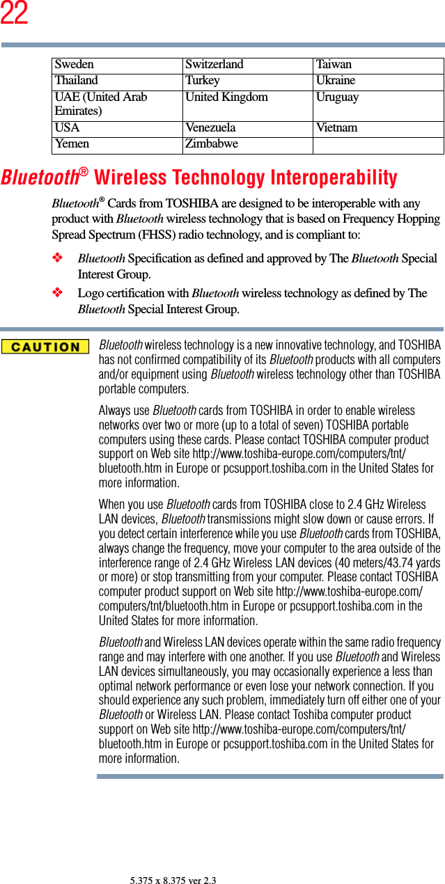 225.375 x 8.375 ver 2.3Bluetooth® Wireless Technology InteroperabilityBluetooth® Cards from TOSHIBA are designed to be interoperable with any product with Bluetooth wireless technology that is based on Frequency Hopping Spread Spectrum (FHSS) radio technology, and is compliant to:❖Bluetooth Specification as defined and approved by The Bluetooth Special Interest Group.❖Logo certification with Bluetooth wireless technology as defined by The Bluetooth Special Interest Group.Bluetooth wireless technology is a new innovative technology, and TOSHIBA has not confirmed compatibility of its Bluetooth products with all computers and/or equipment using Bluetooth wireless technology other than TOSHIBA portable computers.Always use Bluetooth cards from TOSHIBA in order to enable wireless networks over two or more (up to a total of seven) TOSHIBA portable computers using these cards. Please contact TOSHIBA computer product support on Web site http://www.toshiba-europe.com/computers/tnt/bluetooth.htm in Europe or pcsupport.toshiba.com in the United States for more information.When you use Bluetooth cards from TOSHIBA close to 2.4 GHz Wireless LAN devices, Bluetooth transmissions might slow down or cause errors. If you detect certain interference while you use Bluetooth cards from TOSHIBA, always change the frequency, move your computer to the area outside of the interference range of 2.4 GHz Wireless LAN devices (40 meters/43.74 yards or more) or stop transmitting from your computer. Please contact TOSHIBA computer product support on Web site http://www.toshiba-europe.com/computers/tnt/bluetooth.htm in Europe or pcsupport.toshiba.com in the United States for more information.Bluetooth and Wireless LAN devices operate within the same radio frequency range and may interfere with one another. If you use Bluetooth and Wireless LAN devices simultaneously, you may occasionally experience a less than optimal network performance or even lose your network connection. If you should experience any such problem, immediately turn off either one of your Bluetooth or Wireless LAN. Please contact Toshiba computer product support on Web site http://www.toshiba-europe.com/computers/tnt/bluetooth.htm in Europe or pcsupport.toshiba.com in the United States for more information.Sweden Switzerland TaiwanThailand Turkey UkraineUAE (United Arab Emirates) United Kingdom UruguayUSA Venezuela VietnamYemen Zimbabwe