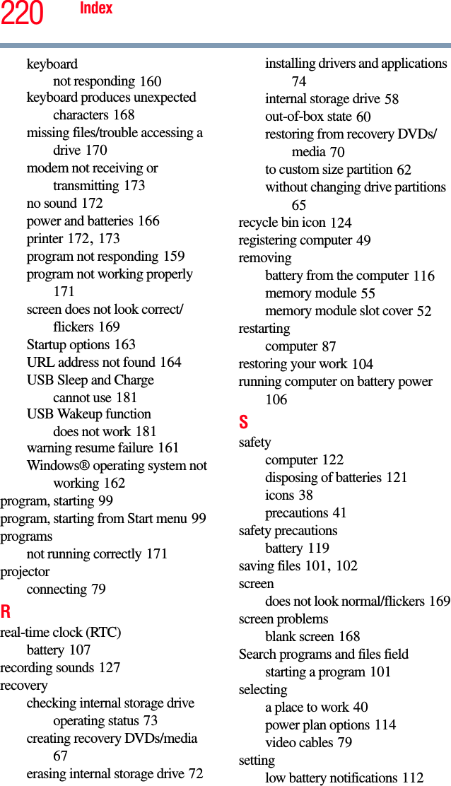 220 Indexkeyboardnot responding 160keyboard produces unexpected characters 168missing files/trouble accessing a drive 170modem not receiving or transmitting 173no sound 172power and batteries 166printer 172, 173program not responding 159program not working properly 171screen does not look correct/flickers 169Startup options 163URL address not found 164USB Sleep and Chargecannot use 181USB Wakeup functiondoes not work 181warning resume failure 161Windows® operating system not working 162program, starting 99program, starting from Start menu 99programsnot running correctly 171projectorconnecting 79Rreal-time clock (RTC)battery 107recording sounds 127recoverychecking internal storage drive operating status 73creating recovery DVDs/media 67erasing internal storage drive 72installing drivers and applications 74internal storage drive 58out-of-box state 60restoring from recovery DVDs/media 70to custom size partition 62without changing drive partitions 65recycle bin icon 124registering computer 49removingbattery from the computer 116memory module 55memory module slot cover 52restartingcomputer 87restoring your work 104running computer on battery power 106Ssafetycomputer 122disposing of batteries 121icons 38precautions 41safety precautionsbattery 119saving files 101, 102screendoes not look normal/flickers 169screen problemsblank screen 168Search programs and files fieldstarting a program 101selectinga place to work 40power plan options 114video cables 79settinglow battery notifications 112