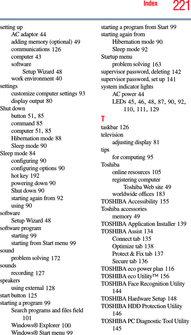 221Indexsetting upAC adaptor 44adding memory (optional) 49communications 126computer 43softwareSetup Wizard 48work environment 40settingscustomize computer settings 93display output 80Shut downbutton 51, 85command 85computer 51, 85Hibernation mode 88Sleep mode 90Sleep mode 84configuring 90configuring options 90hot key 192powering down 90Shut down 90starting again from 92using 90softwareSetup Wizard 48software programstarting 99starting from Start menu 99soundproblem solving 172soundsrecording 127speakersusing external 128start button 125starting a program 99Search programs and files field 101Windows® Explorer 100Windows® Start menu 99starting a program from Start 99starting again fromHibernation mode 90Sleep mode 92Startup menuproblem solving 163supervisor password, deleting 142supervisor password, set up 141system indicator lightsAC power 44LEDs 45, 46, 48, 87, 90, 92, 110, 111, 129Ttaskbar 126televisionadjusting display 81tipsfor computing 95Toshibaonline resources 105registering computerToshiba Web site 49worldwide offices 183TOSHIBA Accessibility 155Toshiba accessoriesmemory 49TOSHIBA Application Installer 139TOSHIBA Assist 134Connect tab 135Optimize tab 138Protect &amp; Fix tab 137Secure tab 136TOSHIBA eco power plan 116TOSHIBA eco Utility™ 156TOSHIBA Face Recognition Utility 144TOSHIBA Hardware Setup 148TOSHIBA HDD Protection Utility 146TOSHIBA PC Diagnostic Tool Utility 145