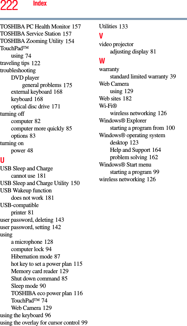 222 IndexTOSHIBA PC Health Monitor 157TOSHIBA Service Station 157TOSHIBA Zooming Utility 154TouchPad™using 74traveling tips 122troubleshootingDVD playergeneral problems 175external keyboard 168keyboard 168optical disc drive 171turning offcomputer 82computer more quickly 85options 83turning onpower 48UUSB Sleep and Chargecannot use 181USB Sleep and Charge Utility 150USB Wakeup functiondoes not work 181USB-compatibleprinter 81user password, deleting 143user password, setting 142usinga microphone 128computer lock 94Hibernation mode 87hot key to set a power plan 115Memory card reader 129Shut down command 85Sleep mode 90TOSHIBA eco power plan 116TouchPad™ 74Web Camera 129using the keyboard 96using the overlay for cursor control 99Utilities 133Vvideo projectoradjusting display 81Wwarrantystandard limited warranty 39Web Camerausing 129Web sites 182Wi-Fi®wireless networking 126Windows® Explorerstarting a program from 100Windows® operating systemdesktop 123Help and Support 164problem solving 162Windows® Start menustarting a program 99wireless networking 126
