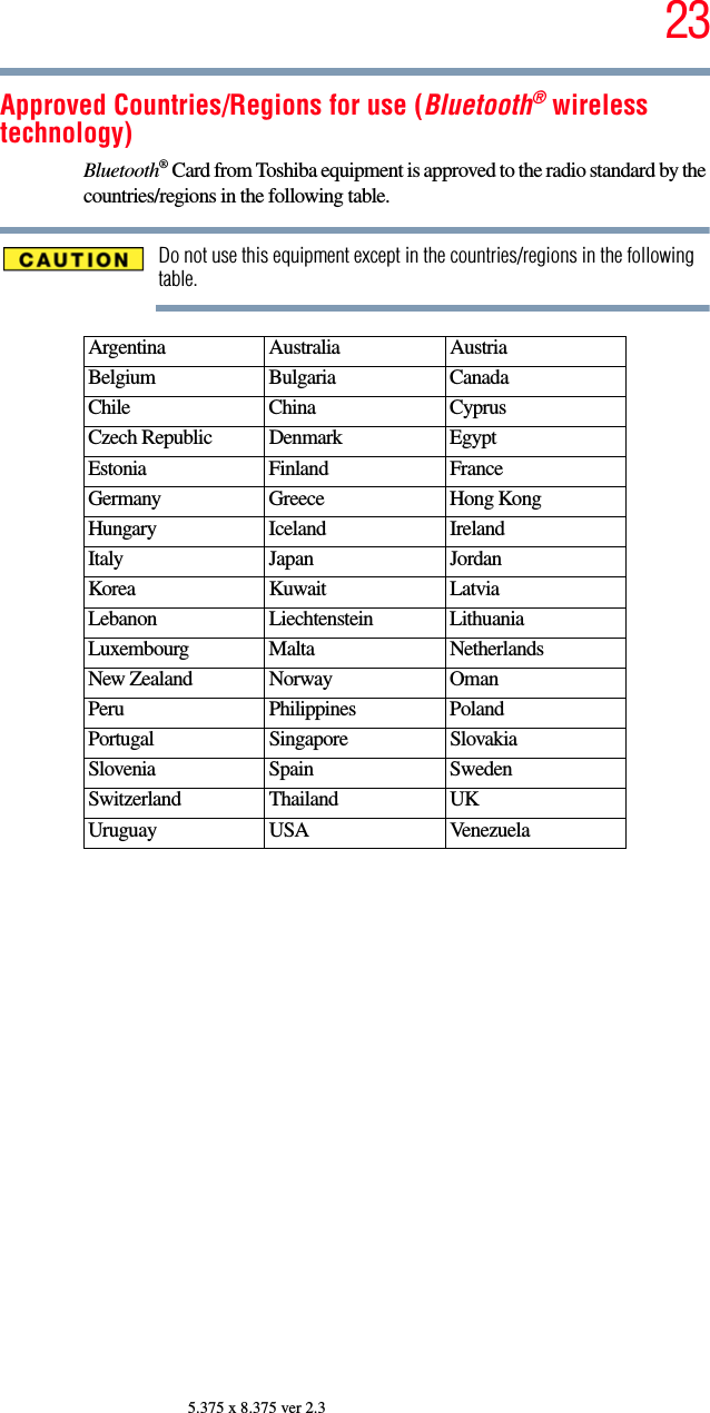 235.375 x 8.375 ver 2.3Approved Countries/Regions for use (Bluetooth® wireless technology)Bluetooth® Card from Toshiba equipment is approved to the radio standard by the countries/regions in the following table.Do not use this equipment except in the countries/regions in the following table.Argentina Australia AustriaBelgium Bulgaria CanadaChile China CyprusCzech Republic Denmark EgyptEstonia Finland FranceGermany Greece Hong KongHungary Iceland IrelandItaly Japan JordanKorea Kuwait LatviaLebanon Liechtenstein LithuaniaLuxembourg Malta NetherlandsNew Zealand Norway OmanPeru Philippines PolandPortugal Singapore SlovakiaSlovenia Spain SwedenSwitzerland Thailand UKUruguay USA Venezuela