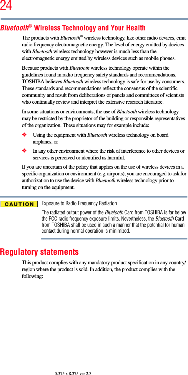 245.375 x 8.375 ver 2.3Bluetooth® Wireless Technology and Your HealthThe products with Bluetooth® wireless technology, like other radio devices, emit radio frequency electromagnetic energy. The level of energy emitted by devices with Bluetooth wireless technology however is much less than the electromagnetic energy emitted by wireless devices such as mobile phones.Because products with Bluetooth wireless technology operate within the guidelines found in radio frequency safety standards and recommendations, TOSHIBA believes Bluetooth wireless technology is safe for use by consumers. These standards and recommendations reflect the consensus of the scientific community and result from deliberations of panels and committees of scientists who continually review and interpret the extensive research literature.In some situations or environments, the use of Bluetooth wireless technology may be restricted by the proprietor of the building or responsible representatives of the organization. These situations may for example include:❖Using the equipment with Bluetooth wireless technology on board airplanes, or❖In any other environment where the risk of interference to other devices or services is perceived or identified as harmful.If you are uncertain of the policy that applies on the use of wireless devices in a specific organization or environment (e.g. airports), you are encouraged to ask for authorization to use the device with Bluetooth wireless technology prior to turning on the equipment.Exposure to Radio Frequency RadiationThe radiated output power of the Bluetooth Card from TOSHIBA is far below the FCC radio frequency exposure limits. Nevertheless, the Bluetooth Card from TOSHIBA shall be used in such a manner that the potential for human contact during normal operation is minimized.Regulatory statementsThis product complies with any mandatory product specification in any country/region where the product is sold. In addition, the product complies with the following: