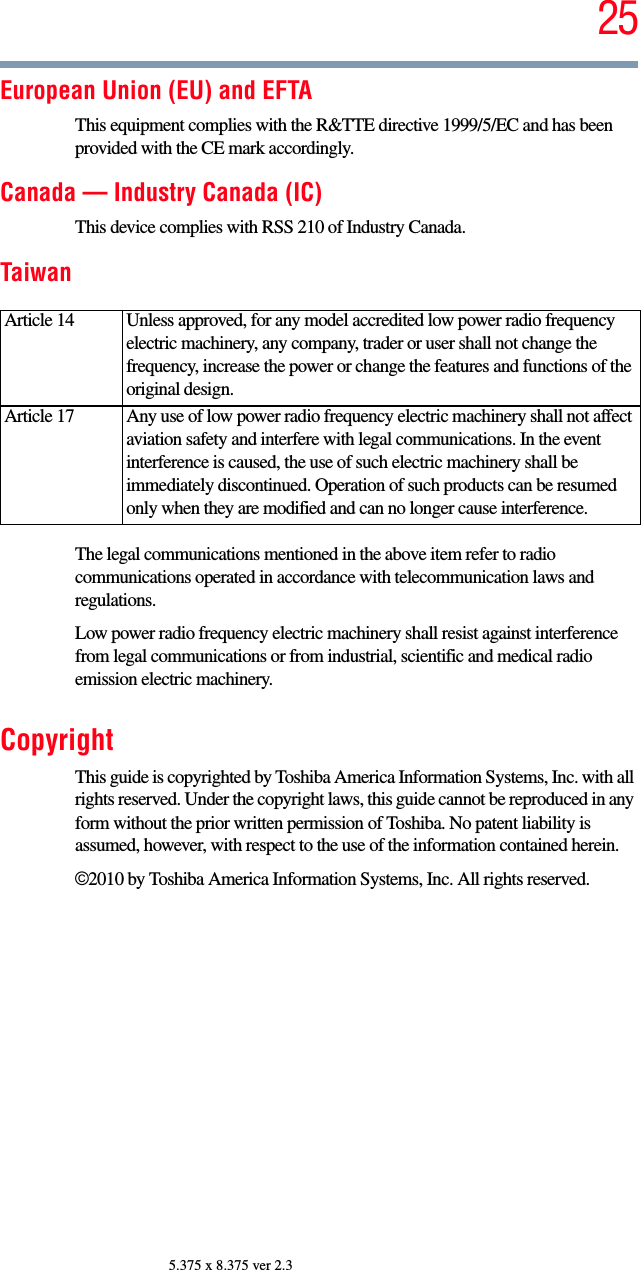 255.375 x 8.375 ver 2.3European Union (EU) and EFTAThis equipment complies with the R&amp;TTE directive 1999/5/EC and has been provided with the CE mark accordingly.Canada — Industry Canada (IC)This device complies with RSS 210 of Industry Canada.TaiwanThe legal communications mentioned in the above item refer to radio communications operated in accordance with telecommunication laws and regulations.Low power radio frequency electric machinery shall resist against interference from legal communications or from industrial, scientific and medical radio emission electric machinery.CopyrightThis guide is copyrighted by Toshiba America Information Systems, Inc. with all rights reserved. Under the copyright laws, this guide cannot be reproduced in any form without the prior written permission of Toshiba. No patent liability is assumed, however, with respect to the use of the information contained herein.©2010 by Toshiba America Information Systems, Inc. All rights reserved. Article 14  Unless approved, for any model accredited low power radio frequency electric machinery, any company, trader or user shall not change the frequency, increase the power or change the features and functions of the original design.Article 17  Any use of low power radio frequency electric machinery shall not affect aviation safety and interfere with legal communications. In the event interference is caused, the use of such electric machinery shall be immediately discontinued. Operation of such products can be resumed only when they are modified and can no longer cause interference.