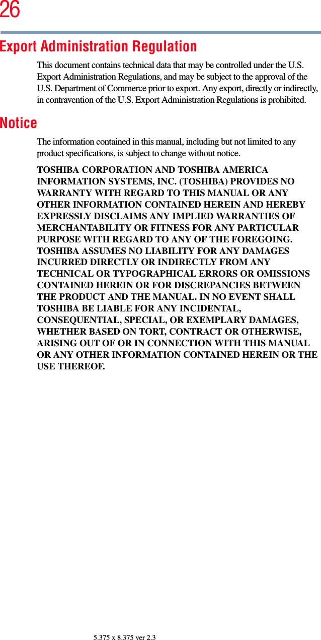 265.375 x 8.375 ver 2.3Export Administration RegulationThis document contains technical data that may be controlled under the U.S. Export Administration Regulations, and may be subject to the approval of the U.S. Department of Commerce prior to export. Any export, directly or indirectly, in contravention of the U.S. Export Administration Regulations is prohibited.NoticeThe information contained in this manual, including but not limited to any product specifications, is subject to change without notice.TOSHIBA CORPORATION AND TOSHIBA AMERICA INFORMATION SYSTEMS, INC. (TOSHIBA) PROVIDES NO WARRANTY WITH REGARD TO THIS MANUAL OR ANY OTHER INFORMATION CONTAINED HEREIN AND HEREBY EXPRESSLY DISCLAIMS ANY IMPLIED WARRANTIES OF MERCHANTABILITY OR FITNESS FOR ANY PARTICULAR PURPOSE WITH REGARD TO ANY OF THE FOREGOING. TOSHIBA ASSUMES NO LIABILITY FOR ANY DAMAGES INCURRED DIRECTLY OR INDIRECTLY FROM ANY TECHNICAL OR TYPOGRAPHICAL ERRORS OR OMISSIONS CONTAINED HEREIN OR FOR DISCREPANCIES BETWEEN THE PRODUCT AND THE MANUAL. IN NO EVENT SHALL TOSHIBA BE LIABLE FOR ANY INCIDENTAL, CONSEQUENTIAL, SPECIAL, OR EXEMPLARY DAMAGES, WHETHER BASED ON TORT, CONTRACT OR OTHERWISE, ARISING OUT OF OR IN CONNECTION WITH THIS MANUAL OR ANY OTHER INFORMATION CONTAINED HEREIN OR THE USE THEREOF.