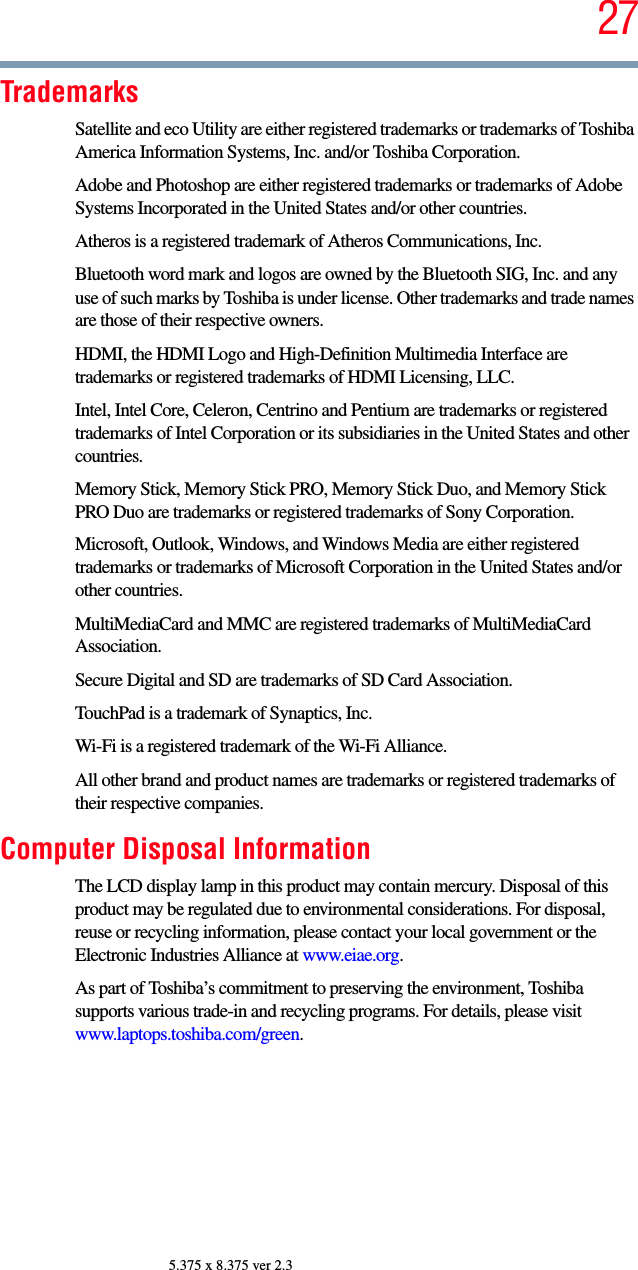 275.375 x 8.375 ver 2.3TrademarksSatellite and eco Utility are either registered trademarks or trademarks of Toshiba America Information Systems, Inc. and/or Toshiba Corporation.Adobe and Photoshop are either registered trademarks or trademarks of Adobe Systems Incorporated in the United States and/or other countries.Atheros is a registered trademark of Atheros Communications, Inc.Bluetooth word mark and logos are owned by the Bluetooth SIG, Inc. and any use of such marks by Toshiba is under license. Other trademarks and trade names are those of their respective owners.HDMI, the HDMI Logo and High-Definition Multimedia Interface are trademarks or registered trademarks of HDMI Licensing, LLC.Intel, Intel Core, Celeron, Centrino and Pentium are trademarks or registered trademarks of Intel Corporation or its subsidiaries in the United States and other countries.Memory Stick, Memory Stick PRO, Memory Stick Duo, and Memory Stick PRO Duo are trademarks or registered trademarks of Sony Corporation.Microsoft, Outlook, Windows, and Windows Media are either registered trademarks or trademarks of Microsoft Corporation in the United States and/or other countries.MultiMediaCard and MMC are registered trademarks of MultiMediaCard Association.Secure Digital and SD are trademarks of SD Card Association.TouchPad is a trademark of Synaptics, Inc.Wi-Fi is a registered trademark of the Wi-Fi Alliance. All other brand and product names are trademarks or registered trademarks of their respective companies.Computer Disposal InformationThe LCD display lamp in this product may contain mercury. Disposal of this product may be regulated due to environmental considerations. For disposal, reuse or recycling information, please contact your local government or the Electronic Industries Alliance at www.eiae.org.As part of Toshiba’s commitment to preserving the environment, Toshiba supports various trade-in and recycling programs. For details, please visit www.laptops.toshiba.com/green.