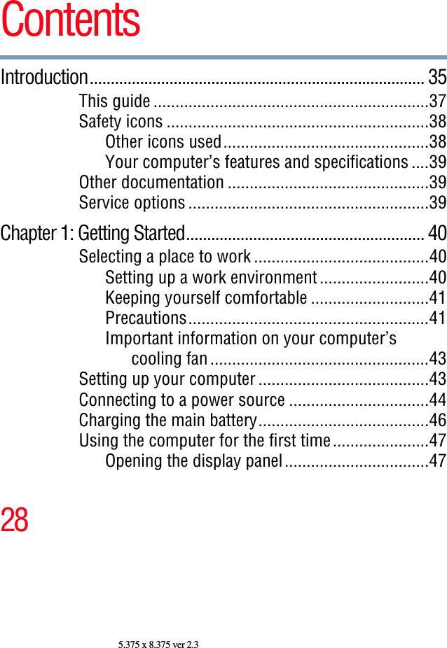 285.375 x 8.375 ver 2.3ContentsIntroduction................................................................................ 35This guide ...............................................................37Safety icons ............................................................38Other icons used...............................................38Your computer’s features and specifications ....39Other documentation ..............................................39Service options .......................................................39Chapter 1: Getting Started......................................................... 40Selecting a place to work ........................................40Setting up a work environment.........................40Keeping yourself comfortable ...........................41Precautions.......................................................41Important information on your computer’s cooling fan..................................................43Setting up your computer .......................................43Connecting to a power source ................................44Charging the main battery.......................................46Using the computer for the first time......................47Opening the display panel.................................47