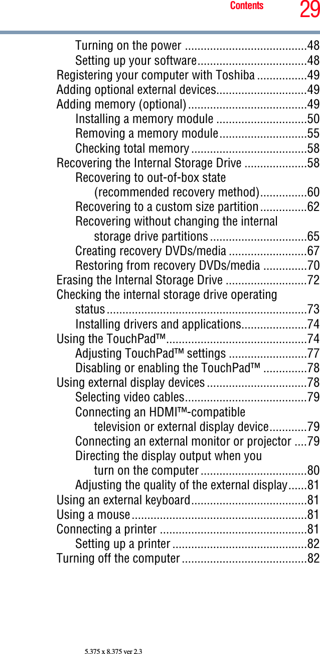 29Contents5.375 x 8.375 ver 2.3Turning on the power .......................................48Setting up your software...................................48Registering your computer with Toshiba ................49Adding optional external devices.............................49Adding memory (optional)......................................49Installing a memory module .............................50Removing a memory module............................55Checking total memory.....................................58Recovering the Internal Storage Drive ....................58Recovering to out-of-box state (recommended recovery method)...............60Recovering to a custom size partition...............62Recovering without changing the internal storage drive partitions...............................65Creating recovery DVDs/media .........................67Restoring from recovery DVDs/media ..............70Erasing the Internal Storage Drive ..........................72Checking the internal storage drive operating status................................................................73Installing drivers and applications.....................74Using the TouchPad™.............................................74Adjusting TouchPad™ settings .........................77Disabling or enabling the TouchPad™ ..............78Using external display devices................................78Selecting video cables.......................................79Connecting an HDMI™-compatible television or external display device............79Connecting an external monitor or projector ....79Directing the display output when you turn on the computer..................................80Adjusting the quality of the external display......81Using an external keyboard.....................................81Using a mouse........................................................81Connecting a printer ...............................................81Setting up a printer ...........................................82Turning off the computer........................................82