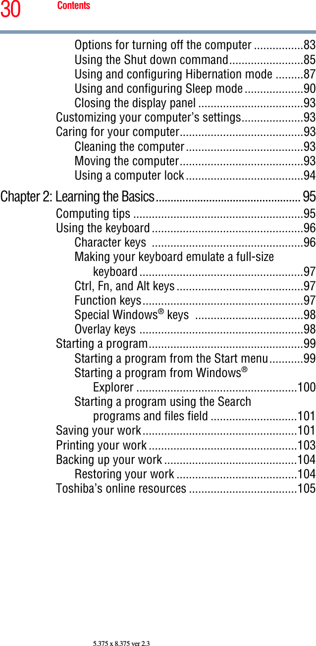 30 Contents5.375 x 8.375 ver 2.3Options for turning off the computer ................83Using the Shut down command........................85Using and configuring Hibernation mode .........87Using and configuring Sleep mode...................90Closing the display panel ..................................93Customizing your computer’s settings....................93Caring for your computer........................................93Cleaning the computer......................................93Moving the computer........................................93Using a computer lock......................................94Chapter 2: Learning the Basics................................................. 95Computing tips .......................................................95Using the keyboard.................................................96Character keys  .................................................96Making your keyboard emulate a full-size keyboard.....................................................97Ctrl, Fn, and Alt keys.........................................97Function keys....................................................97Special Windows® keys  ...................................98Overlay keys .....................................................98Starting a program..................................................99Starting a program from the Start menu...........99Starting a program from Windows® Explorer ....................................................100Starting a program using the Search programs and files field ............................101Saving your work..................................................101Printing your work ................................................103Backing up your work ...........................................104Restoring your work .......................................104Toshiba’s online resources ...................................105