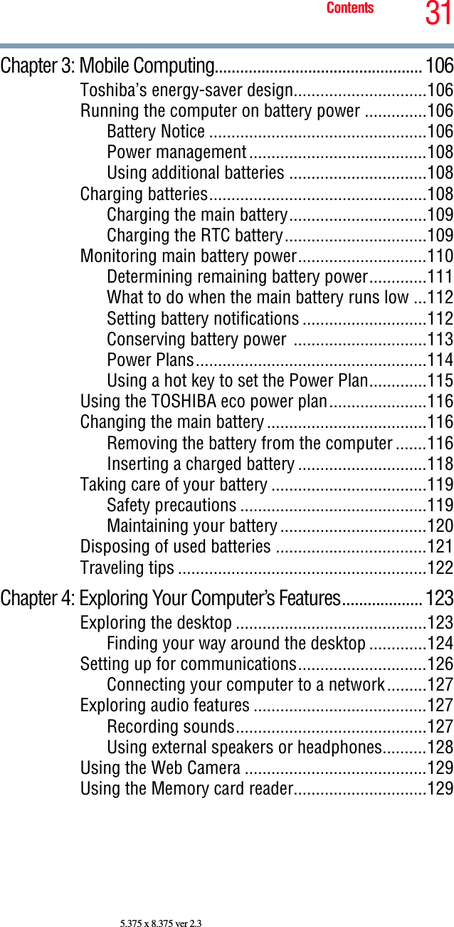 31Contents5.375 x 8.375 ver 2.3Chapter 3: Mobile Computing.................................................106Toshiba’s energy-saver design..............................106Running the computer on battery power ..............106Battery Notice .................................................106Power management........................................108Using additional batteries ...............................108Charging batteries.................................................108Charging the main battery...............................109Charging the RTC battery................................109Monitoring main battery power.............................110Determining remaining battery power.............111What to do when the main battery runs low ...112Setting battery notifications ............................112Conserving battery power ..............................113Power Plans....................................................114Using a hot key to set the Power Plan.............115Using the TOSHIBA eco power plan......................116Changing the main battery....................................116Removing the battery from the computer .......116Inserting a charged battery .............................118Taking care of your battery ...................................119Safety precautions ..........................................119Maintaining your battery.................................120Disposing of used batteries ..................................121Traveling tips ........................................................122Chapter 4: Exploring Your Computer’s Features...................123Exploring the desktop ...........................................123Finding your way around the desktop .............124Setting up for communications.............................126Connecting your computer to a network.........127Exploring audio features .......................................127Recording sounds...........................................127Using external speakers or headphones..........128Using the Web Camera .........................................129Using the Memory card reader..............................129