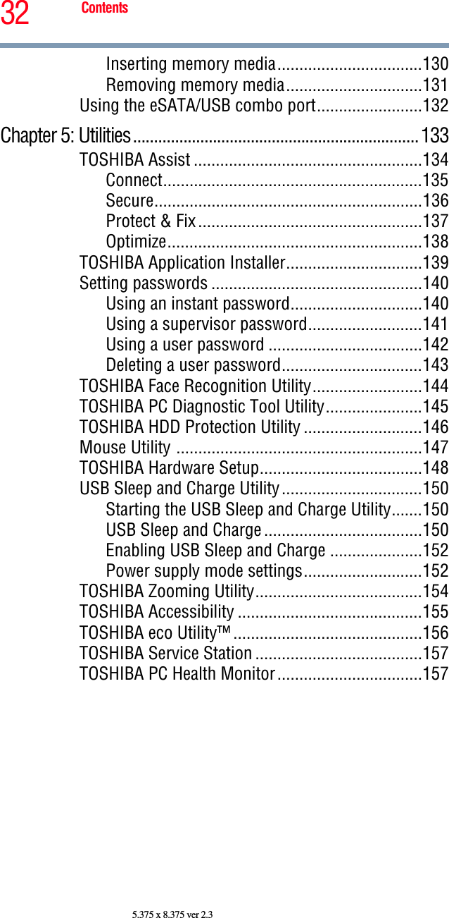 32 Contents5.375 x 8.375 ver 2.3Inserting memory media.................................130Removing memory media...............................131Using the eSATA/USB combo port........................132Chapter 5: Utilities....................................................................133TOSHIBA Assist ....................................................134Connect...........................................................135Secure.............................................................136Protect &amp; Fix...................................................137Optimize..........................................................138TOSHIBA Application Installer...............................139Setting passwords ................................................140Using an instant password..............................140Using a supervisor password..........................141Using a user password ...................................142Deleting a user password................................143TOSHIBA Face Recognition Utility.........................144TOSHIBA PC Diagnostic Tool Utility......................145TOSHIBA HDD Protection Utility ...........................146Mouse Utility ........................................................147TOSHIBA Hardware Setup.....................................148USB Sleep and Charge Utility................................150Starting the USB Sleep and Charge Utility.......150USB Sleep and Charge....................................150Enabling USB Sleep and Charge .....................152Power supply mode settings...........................152TOSHIBA Zooming Utility......................................154TOSHIBA Accessibility ..........................................155TOSHIBA eco Utility™ ...........................................156TOSHIBA Service Station ......................................157TOSHIBA PC Health Monitor.................................157