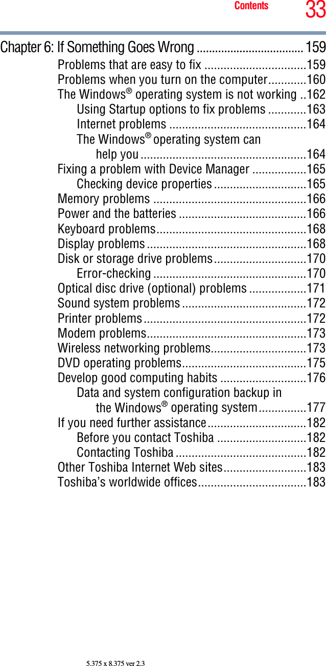 33Contents5.375 x 8.375 ver 2.3Chapter 6: If Something Goes Wrong ...................................159Problems that are easy to fix ................................159Problems when you turn on the computer............160The Windows® operating system is not working ..162Using Startup options to fix problems ............163Internet problems ...........................................164The Windows® operating system can help you....................................................164Fixing a problem with Device Manager .................165Checking device properties.............................165Memory problems ................................................166Power and the batteries ........................................166Keyboard problems...............................................168Display problems..................................................168Disk or storage drive problems.............................170Error-checking ................................................170Optical disc drive (optional) problems ..................171Sound system problems.......................................172Printer problems...................................................172Modem problems..................................................173Wireless networking problems..............................173DVD operating problems.......................................175Develop good computing habits ...........................176Data and system configuration backup in the Windows® operating system...............177If you need further assistance...............................182Before you contact Toshiba ............................182Contacting Toshiba .........................................182Other Toshiba Internet Web sites..........................183Toshiba’s worldwide offices..................................183