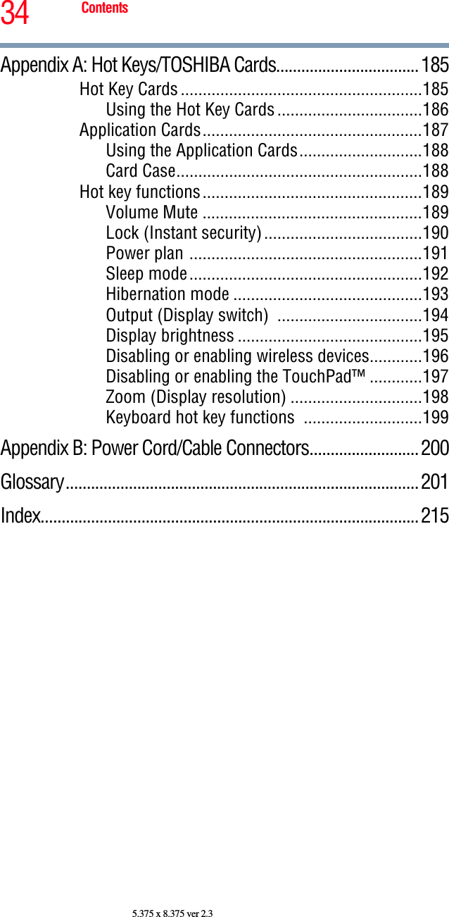 34 Contents5.375 x 8.375 ver 2.3Appendix A: Hot Keys/TOSHIBA Cards..................................185Hot Key Cards.......................................................185Using the Hot Key Cards.................................186Application Cards..................................................187Using the Application Cards............................188Card Case........................................................188Hot key functions..................................................189Volume Mute ..................................................189Lock (Instant security)....................................190Power plan .....................................................191Sleep mode.....................................................192Hibernation mode ...........................................193Output (Display switch)  .................................194Display brightness ..........................................195Disabling or enabling wireless devices............196Disabling or enabling the TouchPad™ ............197Zoom (Display resolution) ..............................198Keyboard hot key functions  ...........................199Appendix B: Power Cord/Cable Connectors..........................200Glossary....................................................................................201Index..........................................................................................215
