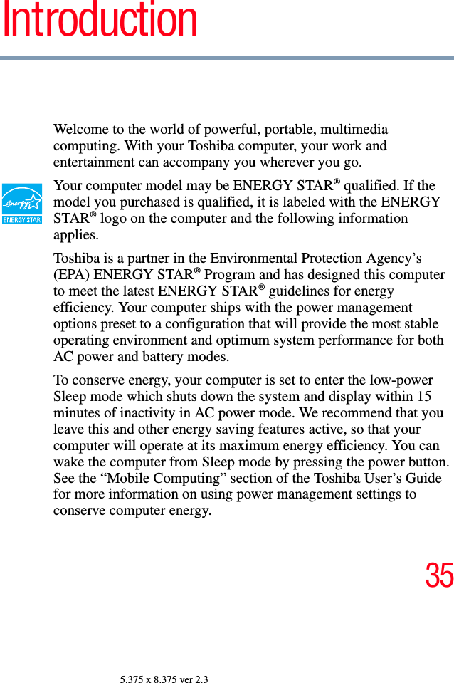 355.375 x 8.375 ver 2.3IntroductionWelcome to the world of powerful, portable, multimedia computing. With your Toshiba computer, your work and entertainment can accompany you wherever you go.Your computer model may be ENERGY STAR® qualified. If the model you purchased is qualified, it is labeled with the ENERGY STAR® logo on the computer and the following information applies.Toshiba is a partner in the Environmental Protection Agency’s (EPA) ENERGY STAR® Program and has designed this computer to meet the latest ENERGY STAR® guidelines for energy efficiency. Your computer ships with the power management options preset to a configuration that will provide the most stable operating environment and optimum system performance for both AC power and battery modes.To conserve energy, your computer is set to enter the low-power Sleep mode which shuts down the system and display within 15 minutes of inactivity in AC power mode. We recommend that you leave this and other energy saving features active, so that your computer will operate at its maximum energy efficiency. You can wake the computer from Sleep mode by pressing the power button. See the “Mobile Computing” section of the Toshiba User’s Guide for more information on using power management settings to conserve computer energy.