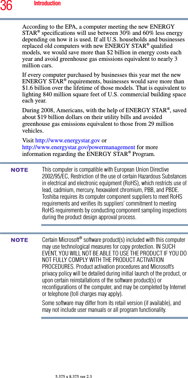 36 Introduction5.375 x 8.375 ver 2.3According to the EPA, a computer meeting the new ENERGY STAR® specifications will use between 30% and 60% less energy depending on how it is used. If all U.S. households and businesses replaced old computers with new ENERGY STAR® qualified models, we would save more than $2 billion in energy costs each year and avoid greenhouse gas emissions equivalent to nearly 3 million cars.If every computer purchased by businesses this year met the new ENERGY STAR® requirements, businesses would save more than $1.6 billion over the lifetime of those models. That is equivalent to lighting 840 million square feet of U.S. commercial building space each year.During 2008, Americans, with the help of ENERGY STAR®, saved about $19 billion dollars on their utility bills and avoided greenhouse gas emissions equivalent to those from 29 million vehicles. Visit http://www.energystar.gov or http://www.energystar.gov/powermanagement for more information regarding the ENERGY STAR® Program.This computer is compatible with European Union Directive 2002/95/EC, Restriction of the use of certain Hazardous Substances in electrical and electronic equipment (RoHS), which restricts use of lead, cadmium, mercury, hexavalent chromium, PBB, and PBDE. Toshiba requires its computer component suppliers to meet RoHS requirements and verifies its suppliers’ commitment to meeting RoHS requirements by conducting component sampling inspections during the product design approval process.Certain Microsoft® software product(s) included with this computer may use technological measures for copy protection. IN SUCH EVENT, YOU WILL NOT BE ABLE TO USE THE PRODUCT IF YOU DO NOT FULLY COMPLY WITH THE PRODUCT ACTIVATION PROCEDURES. Product activation procedures and Microsoft’s privacy policy will be detailed during initial launch of the product, or upon certain reinstallations of the software product(s) or reconfigurations of the computer, and may be completed by Internet or telephone (toll charges may apply).Some software may differ from its retail version (if available), and may not include user manuals or all program functionality.NOTENOTE