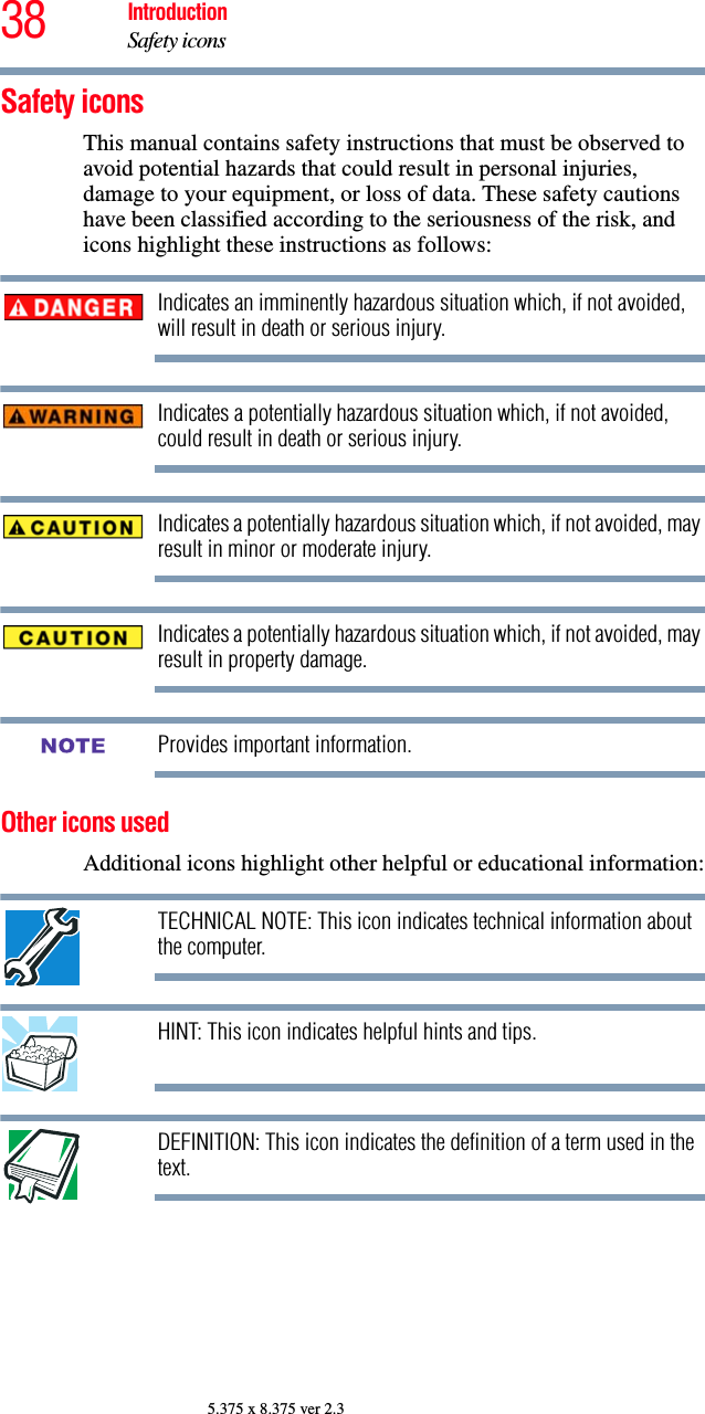 38 IntroductionSafety icons5.375 x 8.375 ver 2.3Safety iconsThis manual contains safety instructions that must be observed to avoid potential hazards that could result in personal injuries, damage to your equipment, or loss of data. These safety cautions have been classified according to the seriousness of the risk, and icons highlight these instructions as follows:Indicates an imminently hazardous situation which, if not avoided, will result in death or serious injury.Indicates a potentially hazardous situation which, if not avoided, could result in death or serious injury.Indicates a potentially hazardous situation which, if not avoided, may result in minor or moderate injury.Indicates a potentially hazardous situation which, if not avoided, may result in property damage.Provides important information.Other icons used Additional icons highlight other helpful or educational information:TECHNICAL NOTE: This icon indicates technical information about the computer.HINT: This icon indicates helpful hints and tips.DEFINITION: This icon indicates the definition of a term used in the text.NOTE