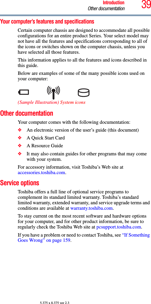 39IntroductionOther documentation5.375 x 8.375 ver 2.3Your computer’s features and specificationsCertain computer chassis are designed to accommodate all possible configurations for an entire product Series. Your select model may not have all the features and specifications corresponding to all of the icons or switches shown on the computer chassis, unless you have selected all those features.This information applies to all the features and icons described in this guide.Below are examples of some of the many possible icons used on your computer:(Sample Illustration) System iconsOther documentationYour computer comes with the following documentation:❖An electronic version of the user’s guide (this document)❖A Quick Start Card❖A Resource Guide❖It may also contain guides for other programs that may come with your system.For accessory information, visit Toshiba’s Web site at accessories.toshiba.com.Service optionsToshiba offers a full line of optional service programs to complement its standard limited warranty. Toshiba’s standard limited warranty, extended warranty, and service upgrade terms and conditions are available at warranty.toshiba.com.To stay current on the most recent software and hardware options for your computer, and for other product information, be sure to regularly check the Toshiba Web site at pcsupport.toshiba.com.If you have a problem or need to contact Toshiba, see “If Something Goes Wrong” on page 159.