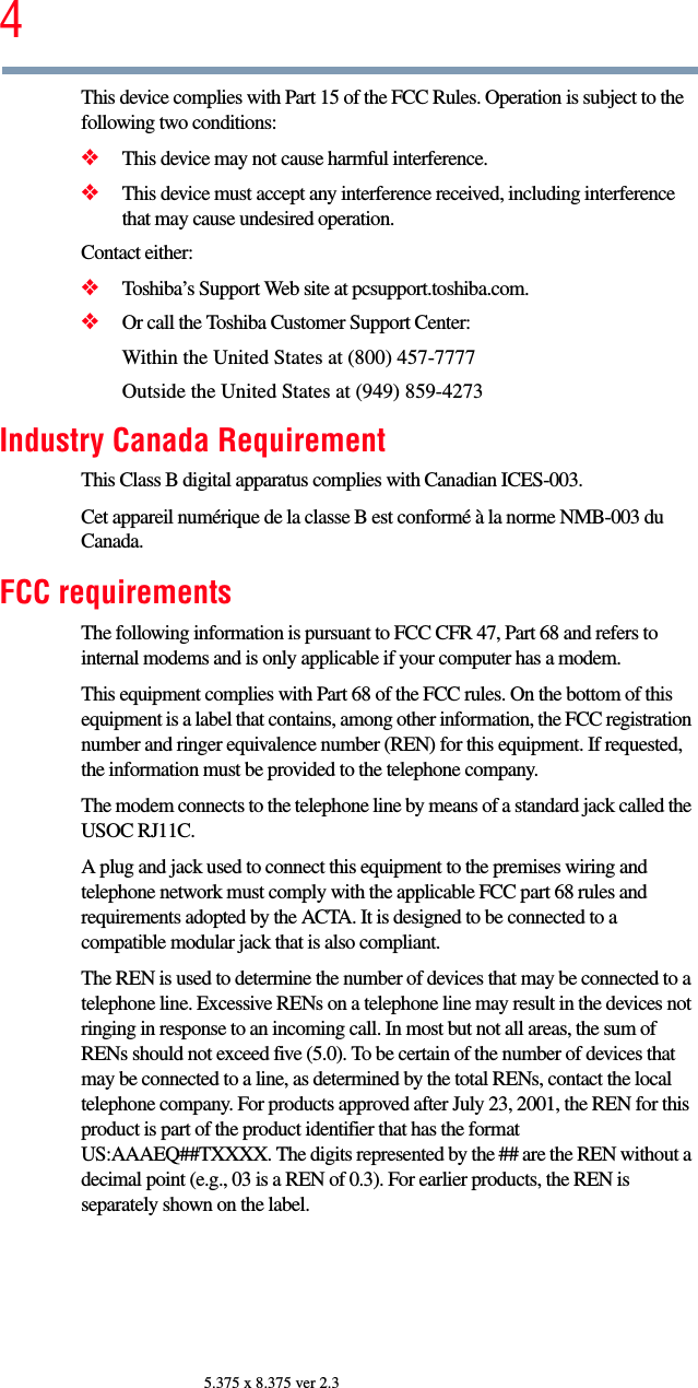 45.375 x 8.375 ver 2.3This device complies with Part 15 of the FCC Rules. Operation is subject to the following two conditions: ❖This device may not cause harmful interference. ❖This device must accept any interference received, including interference that may cause undesired operation. Contact either:❖Toshiba’s Support Web site at pcsupport.toshiba.com.❖Or call the Toshiba Customer Support Center:Within the United States at (800) 457-7777Outside the United States at (949) 859-4273Industry Canada RequirementThis Class B digital apparatus complies with Canadian ICES-003.Cet appareil numérique de la classe B est conformé à la norme NMB-003 du Canada.FCC requirementsThe following information is pursuant to FCC CFR 47, Part 68 and refers to internal modems and is only applicable if your computer has a modem.This equipment complies with Part 68 of the FCC rules. On the bottom of this equipment is a label that contains, among other information, the FCC registration number and ringer equivalence number (REN) for this equipment. If requested, the information must be provided to the telephone company.The modem connects to the telephone line by means of a standard jack called the USOC RJ11C. A plug and jack used to connect this equipment to the premises wiring and telephone network must comply with the applicable FCC part 68 rules and requirements adopted by the ACTA. It is designed to be connected to a compatible modular jack that is also compliant. The REN is used to determine the number of devices that may be connected to a telephone line. Excessive RENs on a telephone line may result in the devices not ringing in response to an incoming call. In most but not all areas, the sum of RENs should not exceed five (5.0). To be certain of the number of devices that may be connected to a line, as determined by the total RENs, contact the local telephone company. For products approved after July 23, 2001, the REN for this product is part of the product identifier that has the format US:AAAEQ##TXXXX. The digits represented by the ## are the REN without a decimal point (e.g., 03 is a REN of 0.3). For earlier products, the REN is separately shown on the label. 