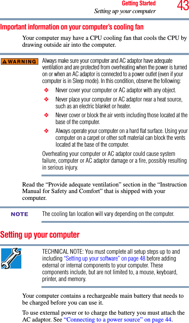 43Getting StartedSetting up your computerImportant information on your computer’s cooling fanYour computer may have a CPU cooling fan that cools the CPU by drawing outside air into the computer.Always make sure your computer and AC adaptor have adequate ventilation and are protected from overheating when the power is turned on or when an AC adaptor is connected to a power outlet (even if your computer is in Sleep mode). In this condition, observe the following: ❖ Never cover your computer or AC adaptor with any object. ❖ Never place your computer or AC adaptor near a heat source, such as an electric blanket or heater. ❖ Never cover or block the air vents including those located at the base of the computer. ❖ Always operate your computer on a hard flat surface. Using your computer on a carpet or other soft material can block the vents located at the base of the computer.Overheating your computer or AC adaptor could cause system failure, computer or AC adaptor damage or a fire, possibly resulting in serious injury.Read the “Provide adequate ventilation” section in the “Instruction Manual for Safety and Comfort” that is shipped with your computer.The cooling fan location will vary depending on the computer.Setting up your computerTECHNICAL NOTE: You must complete all setup steps up to and including “Setting up your software” on page 48 before adding external or internal components to your computer. These components include, but are not limited to, a mouse, keyboard, printer, and memory.Your computer contains a rechargeable main battery that needs to be charged before you can use it.To use external power or to charge the battery you must attach the AC adaptor. See “Connecting to a power source” on page 44. NOTE